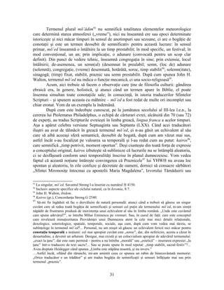 Termenul plural mō‛ādim93
nu semnifică totalitatea elementelor meteorologice
care determină starea atmosferei („vreme”), nici nu înseamnă ere sau epoci determinate
istoriceşte şi nici măcar timpuri în sensul de anotimpuri sau sezoane, ci are o bogăţie de
conotaţii şi este un termen deosebit de semnificativ pentru această lucrare: în sensul
primar, mō‛ed înseamnă o întâlnire la un timp prestabilit; în mod specific, un festival; în
mod convenţional, un an; prin implicaţie, o adunare (convocată pentru un scop clar
definit). Din punct de vedere tehnic, înseamnă congregaţia în sine; prin extensie, locul
întâlnirii; de-asemenea, un semn(al) (desemnat în prealabil; semn, (loc de) adunare
(solemnă), congregaţie, (vreme) desemnată, hotărâtă, soroc, timp stabilit94
; solemn(itate),
sinagogă; (timp) fixat, stabilit, praznic sau semn prestabilit. După cum spunea John H.
Walton, termenul mō‛ed nu indica o funcţie mecanică, ci una socio-religioasă95
.
Acum, aici trebuie să facem o observaţie care ţine de filosofia culturii: gândirea
ebraică era, în genere, holistică, şi atunci când un termen apare în Biblie, el poate
însemna simultan toate conotaţiile sale; în consecinţă, în istoria traducerilor Sfintelor
Scripturi – şi spunem aceasta cu mâhnire – mō‛ed a fost redat de multe ori incomplet sau
chiar eronat. Vom da un exemplu la îndemână.
După cum este îndeobşte cunoscut, pe la jumătatea secolului al III-lea î.e.n., la
cererea lui Ptolemæus Philadelphus, o echipă de cărturari evrei, alcătuită din 70 (sau 72)
de experţi, au tradus Scripturile evreieşti în limba greacă, lingua franca a acelor timpuri.
Aşa a apărut celebra versiune Septuaginta sau Septanta (LXX). Când acei traducători
iluştri au avut de tălmăcit în greacă termenul mō‛ed, ei n-au găsit un echivalent al său
care să aibă aceeaşi sferă semantică, deosebit de bogată, după cum am văzut mai sus,
astfel încât s-au focalizat pe valoarea sa temporală şi l-au redat cum au putut: kairos96
,
care semnifică „timp potrivit, moment oportun”. Deşi ciunteşte din toată forţa de expresie
a conceptului original, kairos izbuteşte să sublinieze că lucrurile nu se întâmplă aleatoriu,
ci se desfăşoară conform unei temporalităţi înscrise în planul dumnezeiesc. Vom vedea
faptul că această noţiune întăreşte convingerea că Praznicele97
lui YHWH nu aveau loc
spontan şi aleatoriu, în zile confuze şi decretate de oameni, dornici să consacre sărbători
„Sfintei Mironosiţe întocmai cu apostolii Maria Magdalena”, Izvorului Tămăduirii sau
93
La singular, mō‛ed. Savantul Strong l-a înseriat cu numărul H 4150.
94
Inclusiv aspecte specifice ale ciclului natural, ca în Ieremia, 8:7.
95
John H. Walton, ibidem.
96
Kairos (gr.), Concordanţa Strong G 2540.
97
Să-mi fie îngăduit să fac o dezvăluire de natură personală: atunci când a trebuit să găsesc un singur
cuvânt care să redea toată bogăţia de semnificaţii şi sensuri cel puţin ale termenului mō‛ed, m-am simţit
năpădit de frustrarea produsă de inexistenţa unui echivalent al său în limba română. „Unde este cuvântul
care spune adevărul?”, se întreba Mihai Eminescu pe vremuri. Sau, în cazul de faţă: care este conceptul
care revelează minuţiozitatea Providenţei unui Dumnezeu atent la cele mai mici detalii relaţionale,
doxologice, soteriologice, spaţiale, temporale, sociale, aşa cum, după cum vom vedea mai târziu, se
subînţelege în termenul mō‛ed?... Personal, nu am reuşit să găsesc un echivalent fericit nici măcar pentru
conotaţia temporală a noţiunii: cel mai apropiat cuvânt este „soroc”, dar, din nefericire, acesta a căzut în
desuetudine, a devenit un arhaism. Desigur, mai există şi un colocvialism apropiat de adevărul termenului:
„exact la ţanc”, dar este oare permisă – pentru a nu întreba „morală” sau „estetică” – inserarea expresiei „la
ţanc” într-o traducere de text sacru?... Sau se poate spune în mod repetat: „timp stabilit, sacral-festiv”?...
Avea dreptate Heidegger când spunea „Limba este stăpâna noastră, şi nu invers.”
…Astfel încât, oftând din rărunchi, mi-am amintit ceea ce spunea un rabin de binecuvântată memorie:
„Orice traducător e un trădător” şi am tradus bogăţia de semnificaţii şi sensuri înfăţişate mai sus prin
termenul „praznic”.
31
 