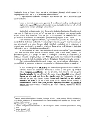 Cuviosului Somn şi Sfintei Lene, sau să se bălăcărească în orgii, ci ele aveau loc la
timpul poruncit de YHWH, şi în prezenţa Cosmo-ctitorului98
.
Să reţinem faptul că timpul şi timpurile erau stabilite de YHWH. Filosoful Roger
Caillois spunea:
Lumea se comportă ca un cosmos guvernat de o ordine universală şi care funcţionează
după un ritm regulat. Măsura, regula o menţin. Legea ei este că orice lucru se află la locul
lui, că orice eveniment se întâmplă la timpul lui.99
Aici trebuie să lărgim puţin sfera discursului şi să aduc în discuţie alţi doi termeni
care, puşi în relaţie cu termenul mō‛ed, vor pune într-o lumină mai mare subînţelesurile
acestui termen: ħag şi qorban. Ei ne vor ajuta să desluşim mai clar modurile biblice de
prăznuire şi, de asemenea, vor da dreptate spuselor antropologului Mihai Coman.
Sfera semantică a primului termen, ħag100
semnifică „(victimă de) festival; (zi de)
ospăţ (festiv); festivitate (solemnă).” Termenul provine din ħagag101
, care înseamnă „(în
mod propriu-zis) a se mişca în cerc, adică (specific) a mărşălui într-o procesiune; a
prăznui; (prin implicaţie) a se veseli: a celebra, a dansa, a ţine o sărbătoare, o festivitate
(solemnă); a merge clătinându-se de colo-colo”.
Al treilea termen pe care-l vom întrebuinţa în studiu este qorban102
, care înseamnă
„ceva adus la altar, adică un dar sacrificial; oblaţie, ceea ce este dăruit, ofrandă.” El
provine din qarav, „a se apropia sau a face să se apropie, a se alătura, a aduce ofrande, a
înfăţişa, a produce, a pregăti, a sta, a lua.” Altfel spus, atunci când credinciosul se înfăţişa
la altar, el trebuia să ducă divinităţii o jertfă, fie de ispăşire, fie de închinare, fie ambele.
Dacă strângem laolaltă toţi termenii pe care i-am inserat mai sus, relaţionându-i la
poporul biblic şi punându-i în contrast cu opusurile lor, obţinem următoarele adevăruri:
În mod suveran şi divin YHWH (şi nu interesele religioase ale altor zeităţi sau
calculele politice ale oamenilor) decretase ca soarele şi luna (şi nu alţi aştri) să
indice timpuri sacral-festive (şi nu profane), non-aleatorii, din categoria
timpului circular (şi nu cel liniar). În aceste timpuri israeliţii (şi nu păgânii)
făceau un pelerinaj până la un loc stabilit, adică la Yeruşalayim (şi nu în
crânguri sau sub orice copac verde). Scopul pelerinajului era clar definit:
întâlnirea cu YHWH (şi nu cu alte zeităţi şi nici măcar unii cu ceilalţi) şi
reconsolidarea relaţiei cu El prin jertfe de ispăşire şi închinare, prăznuind în
cinstea Sa şi consolidându-şi mântuirea. La aceste sărbători, credincioşii dansau
98
Desigur, Tanaħ-ul menţionează şi sărbători „inventate” de evrei, Purim, Ħanukah, dar nu în mod arbitrar,
ci tot ca nişte comemorări ale unor momente în care Dumnezeu a intervenit „cu mână tare şi cu braţ întins”
pentru a-şi salva poporul.
99
Roger Caillois, op. cit., pp. 120-121.
100
Savantul Strong l-a înseriat cu numărul H 2282, iar în greaca Noului Testament apare ca heorte, Strong
G 1859.
101
Ħagag, Strong H 2287.
102
Qorban, Strong H 7133.
32
 