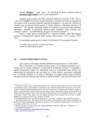 dansuri circulare103
, adică „hore”, iar consumul de alcool continuat până la
mersul pe şapte cărări nu era o scenă neobişnuită104
...
Atragem atenţia asupra unui fapt: contextul imediat al versetului 14 din Genesa,
1, este cel al creaţiei. Prin urmare, scopul întemeierii vremurilor mō‛ădim cu siguranţă nu
este numai cel de a desemna timpurile speciale de închinare, ci şi acela de a înfiinţa un
calendar care guvernează fiecare aspect al vieţilor plantelor, animalelor, precum şi al
oamenilor105
. Or, întrucât calendarul stabilit de luminători guvernează viaţa plantelor,
animalelor, oamenilor şi praznicele stabilite pentru închinare, afirm existenţa unei
„liturghii cosmice” – ca să întrebuinţez sintagma lui Ioannis Zizioulas106
.
Pentru a întări faptul că luminătorii au o funcţie bivalentă, adică atât liturgică
precum şi calendaristică, cititorul poate lectura Deuteronomul, 4:19; Psalmii, 74:16;
136:7.
O consideraţie aparte merită versetul 19 din Psalmul 104, un psalm al creaţiei:
19
El a făcut luna ca să arate vremurile (mō‛ādim);
Soarele ştie când trebuie să apună.
III. LUMINĂTORII INDICĂ ZILELE
Apoi, aştrii nu sunt numai semnele indicatoare ale praznicelor, ci şi ale zilelor.
Dar ce înseamnă „zi”? În limba ebraică, pentru „zi” se foloseşte termenul yom107
.
Acesta este al cincilea substantiv ca frecvenţă în Scripturile evreieşti108
. Cunoscând o
regulă hermeneutică extrem de importantă, aceea că semnificaţia unui termen este
determinată de contextul în care este plasat el, o citire atentă a ocurenţelor termenului
„zi” în Sfintele Scripturi ne va ajuta să înţelegem că această noţiune putea semnifica
perioada luminoasă cuprinsă între răsăritul şi apusul soarelui109
, sau ziua de 24 de ore care
103
Termenul românesc „horă” provine din grecescul hora, care înseamnă mişcare în cerc, şi vizează àcele
ceasornicului (sau ale „horo-logiului”) care merg în cerc, făcând o sinteză între timpul liniar şi cel ciclic,
recurent; vizează şi dansul popular dansat în cerc; iar în mod ultim, se manifestă de „Paştele”, ortodox şi
catolic, când credincioşii acestor religii aveau obiceiul de a face o procesiune circulară în jurul bisericii. În
Sfintele Scripturi, termenul „hora” a fost valorizat de Domnul Iisus care, în Evanghelia după Ioan, a vorbit
mult despre „ceasul” Său, despre hora Sa, despre înomenirea Sa, ca mişcare de sus în jos, şi despre
înălţarea Sa, ca mişcare de jos în sus, având loc „circular”.
104
În cadrul poporului ales, consumul de alcool nu era – şi nu este – neobişnuit, dar excesul duce la păcat.
105
Apud Henry Ross Cole, “The Sacred Times Prescribed in the Pentateuch: Old Testament Indicators of
the Extent of Their Applicability,” disertaţie de doctorat, p. 59, după Samuele Bacchiocchi, God’s Festivals
in Scripture and History, vol. I, p. 37.
106
Ioannis Zizioulas, Creaţia ca euharistie, Editura Bizantină, Bucureşti, 1999, trad. C. Papacioc, p. 11.
107
Concordanţa Strong H 3117.
108
http://www.gotquestions.org/Romana/zile-24-ore.html
109
Gen. 1:14; 3:8; 8:22; Am. 5:8.
33
 