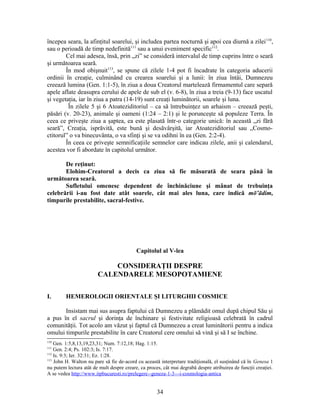 începea seara, la afinţitul soarelui, şi includea partea nocturnă şi apoi cea diurnă a zilei110
,
sau o perioadă de timp nedefinită111
sau a unui eveniment specific112
.
Cel mai adesea, însă, prin „zi” se consideră intervalul de timp cuprins între o seară
şi următoarea seară.
În mod obişnuit113
, se spune că zilele 1-4 pot fi încadrate în categoria aducerii
ordinii în creaţie, culminând cu crearea soarelui şi a lunii: în ziua întâi, Dumnezeu
creează lumina (Gen. 1:1-5), în ziua a doua Creatorul martelează firmamentul care separă
apele aflate deasupra cerului de apele de sub el (v. 6-8), în ziua a treia (9-13) face uscatul
şi vegetaţia, iar în ziua a patra (14-19) sunt creaţi luminătorii, soarele şi luna.
În zilele 5 şi 6 Atoateziditoriul – ca să întrebuinţez un arhaism – creează peşti,
păsări (v. 20-23), animale şi oameni (1:24 – 2:1) şi le porunceşte să populeze Terra. În
ceea ce priveşte ziua a şaptea, ea este plasată într-o categorie unică: în această „zi fără
seară”, Creaţia, isprăvită, este bună şi desăvârşită, iar Atoateziditoriul sau „Cosmo-
ctitorul” o va binecuvânta, o va sfinţi şi se va odihni în ea (Gen. 2:2-4).
În ceea ce priveşte semnificaţiile semnelor care indicau zilele, anii şi calendarul,
acestea vor fi abordate în capitolul următor.
De reţinut:
Elohim-Creatorul a decis ca ziua să fie măsurată de seara până în
următoarea seară.
Sufletului omenesc dependent de închinăciune şi mânat de trebuinţa
celebrării i-au fost date atât soarele, cât mai ales luna, care indică mō‛ādim,
timpurile prestabilite, sacral-festive.
Capitolul al V-lea
CONSIDERAŢII DESPRE
CALENDARELE MESOPOTAMIENE
I. HEMEROLOGII ORIENTALE ŞI LITURGHII COSMICE
Insistam mai sus asupra faptului că Dumnezeu a plămădit omul după chipul Său şi
a pus în el sacrul şi dorinţa de închinare şi festivitate religioasă celebrată în cadrul
comunităţii. Tot acolo am văzut şi faptul că Dumnezeu a creat luminătorii pentru a indica
omului timpurile prestabilite în care Creatorul cere omului să vină şi să I se închine.
110
Gen. 1:5,8,13,19,23,31; Num. 7:12,18; Hag. 1:15.
111
Gen. 2:4; Ps. 102:3; Is. 7:17.
112
Is. 9:3; Ier. 32:31; Ez. 1:28.
113
John H. Walton nu pare să fie de-acord cu această interpretare tradiţională, el susţinând că în Genesa 1
nu putem lectura atât de mult despre creare, ca proces, cât mai degrabă despre atribuirea de funcţii creaţiei.
A se vedea http://www.itpbucuresti.ro/prelegere--geneza-1-3---i-cosmologia-antica
34
 