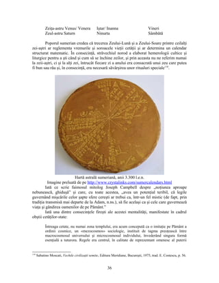 Zeiţa-astru Venus/ Venera Iştar/ Inanna Vineri
Zeul-astru Saturn Ninurta Sâmbătă
Poporul sumerian credea că trecerea Zeului-Lună şi a Zeului-Soare printre ceilalţi
zei-aştri ar reglementa vremurile şi soroacele vieţii cetăţii şi ar determina un calendar
structurat matematic. În consecinţă, străvechiul norod a elaborat hemerologii cultice şi
liturgice pentru a şti când şi cum să se închine zeilor, şi prin aceasta nu ne referim numai
la zeii-aştri, ci şi la alţi zei, întrucât fiecare zi a anului era consacrată unui zeu care putea
fi bun sau rău şi, în consecinţă, era necesară săvârşirea unor ritualuri speciale118
.
Hartă astrală sumeriană, anii 3.300 î.e.n.
Imagine preluată de pe http://www.crystalinks.com/sumercalendars.html
Iată ce scrie faimosul mitolog Joseph Campbell despre „noţiunea aproape
nebunească, ghiduşă” şi care, cu toate acestea, „avea un potenţial teribil, că legile
guvernând mişcările celor şapte sfere cereşti ar trebui ca, într-un fel mistic (de fapt, prin
tradiţia transmisă mai departe de la Adam, n.ns.), să fie acelaşi ca şi cele care guvernează
viaţa şi gândirea oamenilor de pe Pământ.”
Iată una dintre consecinţele fireşti ale acestei mentalităţi, manifestate în cadrul
obştii cetăţilor-state:
Întreaga cetate, nu numai zona templului, era acum concepută ca o imitaţie pe Pământ a
ordinii cosmice, un «mezocosmos» sociologic, instituit de tagma preoţească între
macrocosmosul universului şi microcosmosul individului, învederând singura formă
esenţială a tuturora. Regele era centrul, în calitate de reprezentant omenesc al puterii
118
Sabatino Moscati, Vechile civilizaţii semite, Editura Meridiane, Bucureşti, 1975, trad. E. Costescu, p. 56.
36
 
