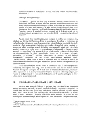 făcută să se manifeste în mod celest fie în soare, fie în lună, conform punctului focal al
cultului local.119
Iar mai jos mitologul adăuga:
„Facă-Se voia Ta, precum în Ceruri, aşa şi pe Pământ.” Miturile şi riturile constituie un
mezocosmos, un cosmos de mijloc, mediator, prin care microcosmosul individului este
adus în relaţie cu macrocosmosul întregului. Şi acest mezocosmos este întregul context al
corpului social, care, astfel, este un fel de poem sau imn viu, sau o icoană de lut şi trestii
şi de carne şi sânge şi de visuri, modelate în forma de artă a cetăţii-stat hieratice. Viaţa pe
Pământ are menirea de a oglindi în corpuri omeneşti, atât de desăvârşit pe cât este cu
putinţă, orânduiala aproape ascunsă – dar acum dezvăluită – a spectacolului grandios al
sferelor.120
Aşadar, omul, chiar căzut în păcat, mai păstrează în sufletul său vestigium Dei,
rămăşiţe ale chipului lui Dumnezeu. Dintr-un anumit punct de vedere, se poate spune că
sufletul omului este centrul unor sfere concentrice: prima sferă este constituită din sinele
omului şi relaţia sa cu acesta (relaţia intra-personală), a doua sferă, care o cuprinde pe
prima, este relaţia omului cu semenii săi (relaţia inter-personală), a treia sferă este relaţia
omului cu natura şi cu modul în care el o cultivă sau se relaţionează la ea (ceea ce poate fi
denumit ca „naturalitate”), iar a patra sferă este relaţia omului cu Creatorul său (relaţia
sacral-transcendentă). În zilele semnificative pentru om şi societatea orientală,
prestabilite ca praznice121
, individul microcosmic se întrunea cu alţi indivizi
microcosmici, dimpreună cu care alcătuia mezocosmosul populaţiei cetăţii.
„Mezocosmosul” obştii făcea o pauză în eforturile sale de cultivare a naturii, se
subordona macrocosmosului care, prin intermediul aştrilor, stabilea datele praznicelor, şi
se închina zeilor.
Vizavi de aceste fapte, punctul nostru de vedere este acela că omul aparţine unei
comunităţi, unui spaţiu, unui timp, unui „Cosmo-ctitor”, care nu este numai Marele
Creator, dar se poate şi micşora atât de mult încât să intre în sufletul omenesc, sau măcar
să Se oglindească în el. Acum, între aceste sfere încă mai există schisme şi sfâşieri, dar
vestim în mod profetic că va veni ceasul când acestea vor fi reunite, reîntregite, în tikun
olam, marea restaurare cosmică.
II. CALENDARE LUNARE, SOLARE ŞI LUNI-SOLARE
Începem acest subcapitol făcând o precizare care este deosebit de importantă
pentru o receptare adecvată a textului: membrii civilizaţiei euro-atlantice consideră că
soarele este mai important decât luna, însă pentru gândirea orientală lucrurile stăteau
exact invers, astrul selenar fiind mai important, şi aceasta din două motive: în primul
rând, el indica „soroacele”, timpurile prestabilite pentru sărbători, iar aceasta nu este
convingerea noastră bazată pe Biblie şi proiectată (sau „retroiectată”) asupra orientalilor,
119
Joseph Campbell, op. cit., loc. cit.
120
Ibidem, p. 150.
121
Aceste zile fiind datele de 1, 8, 15 şi 22 ale fiecărei luni, zile calculate pe baza lunii lunare şi nu pe baza
lunii solare.
37
 