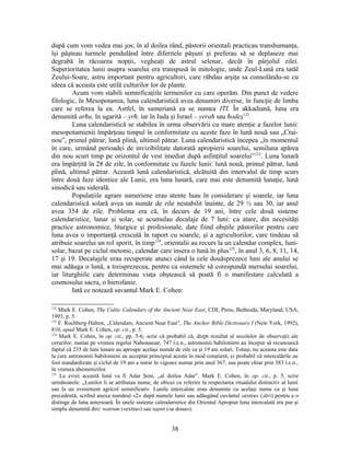 după cum vom vedea mai jos; în al doilea rând, păstorii orientali practicau transhumanţa,
îşi păşteau turmele pendulând între diferitele păşuni şi preferau să se deplaseze mai
degrabă în răcoarea nopţii, vegheaţi de astrul selenar, decât în pârjolul zilei.
Superioritatea lunii asupra soarelui era transpusă în mitologie, unde Zeul-Lună era tatăl
Zeului-Soare, astru important pentru agricultori, care răbdau arşiţa sa consolându-se cu
ideea că aceasta este utilă culturilor lor de plante.
Acum vom stabili semnificaţiile termenilor cu care operăm. Din punct de vedere
filologic, în Mesopotamia, luna calendaristică avea denumiri diverse, în funcţie de limba
care se referea la ea. Astfel, în sumeriană ea se numea ITI. În akkadiană, luna era
denumită arħu, în ugarită – yrħ, iar în Iuda şi Israel – yeraħ sau ħodeş122
.
Luna calendaristică se stabilea în urma observării cu mare atenţie a fazelor lunii:
mesopotamienii împărţeau timpul în conformitate cu aceste faze în lună nouă sau „Crai-
nou”, primul pătrar, lună plină, ultimul pătrar. Luna calendaristică începea „în momentul
în care, urmând perioadei de invizibilitate datorată apropierii soarelui, semiluna apărea
din nou scurt timp pe orizontul de vest imediat după asfinţitul soarelui”123
. Luna lunară
era împărţită în 28 de zile, în conformitate cu fazele lunii: lună nouă, primul pătrar, lună
plină, ultimul pătrar. Această lună calendaristică, alcătuită din intervalul de timp scurs
între două faze identice ale Lunii, era luna lunară, care mai este denumită lunaţie, lună
sinodică sau siderală.
Populaţiile agrare sumeriene erau atente luau în considerare şi soarele, iar luna
calendaristică solară avea un număr de zile nestabilit înainte, de 29 ½ sau 30, iar anul
avea 354 de zile. Problema era că, în decurs de 19 ani, între cele două sisteme
calendaristice, lunar şi solar, se acumulau decalaje de 7 luni: ca atare, din necesităţi
practice astronomice, liturgice şi profesionale, date fiind obştile păstorilor pentru care
luna avea o importanţă crescută în raport cu soarele, şi a agricultorilor, care tindeau să
atribuie soarelui un rol sporit, în timp124
, orientalii au recurs la un calendar complex, luni-
solar, bazat pe ciclul metonic, calendar care insera o lună în plus125
, în anul 3, 6, 8, 11, 14,
17 şi 19. Decalajele erau recuperate atunci când la cele douăsprezece luni ale anului se
mai adăuga o lună, a treisprezecea, pentru ca sistemele să corespundă mersului soarelui,
iar liturghiile care determinau viaţa obştească să poată fi o manifestare calculată a
cosmosului sacru, o hierofanie.
Iată ce notează savantul Mark E. Cohen:
122
Mark E. Cohen, The Cultic Calendars of the Ancient Near East, CDL Press, Bethesda, Maryland, USA,
1993, p. 5.
123
F. Rochberg-Halton, „Calendars, Ancient Near East”, The Anchor Bible Dictionary I (New York, 1992),
810, apud Mark E. Cohen, op. cit., p. 5.
124
Mark E. Cohen, în op. cit., pp. 5-6, scrie că probabil că, drept rezultat al secolelor de observaţii ale
cerurilor, numai pe vremea regelui Nabonassar, 747 î.e.n., astronomii babilonieni au început să recunoască
faptul că 235 de luni lunare au aproape acelaşi număr de zile ca şi 19 ani solari. Totuşi, nu aceasta este data
la care astronomii babilonieni au acceptat principiul acesta în mod conştient, ci probabil că intercalările au
fost standardizate şi ciclul de 19 ani a intrat în vigoare numai prin anul 367, sau poate chiar prin 383 î.e.n.,
în vremea ahemenizilor.
125
La evrei această lună va fi Adar Şeni, „al doilea Adar”. Mark E. Cohen, în op. cit., p. 5, scrie
următoarele: „Lunilor li se atribuiau nume, de obicei cu referire la respectarea ritualului distinctiv al lunii
sau la un eveniment agricol semnificativ. Lunile intercalate erau denumite cu acelaşi nume ca şi luna
precedentă, scribul anexa numărul «2» după numele lunii sau adăugând cuvântul «extra» (diri) pentru a o
distinge de luna anterioară. În unele sisteme calendaristice din Orientul Apropiat luna intercalată era pur şi
simplu denumită diri/ watrum («extra») sau taşnit («a doua»).
38
 