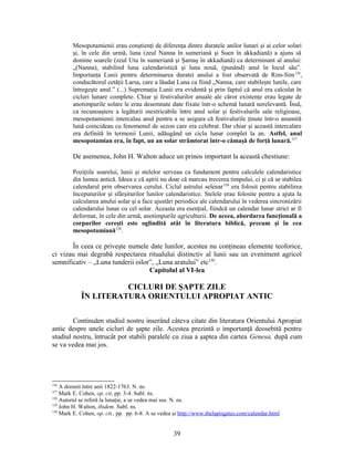 Mesopotamienii erau conştienţi de diferenţa dintre duratele anilor lunari şi ai celor solari
şi, în cele din urmă, luna (zeul Nanna în sumeriană şi Suen în akkadiană) a ajuns să
domine soarele (zeul Utu în sumeriană şi Şamaş în akkadiană) ca determinant al anului:
„(Nanna), stabilind luna calendaristică şi luna nouă, (punând) anul în locul său”.
Importanţa Lunii pentru determinarea duratei anului a fost observată de Rim-Sim126
,
conducătorul cetăţii Larsa, care a lăudat Luna ca fiind „Nanna, care stabileşte lunile, care
întregeşte anul.” (...) Supremaţia Lunii era evidentă şi prin faptul că anul era calculat în
cicluri lunare complete. Chiar şi festivalurilor anuale ale căror existenţe erau legate de
anotimpurile solare le erau desemnate date fixate într-o schemă lunară nerelevantă. Însă,
ca recunoaştere a legăturii inextricabile între anul solar şi festivalurile sale religioase,
mesopotamienii intercalau anul pentru a se asigura că festivalurile ţinute într-o anumită
lună coincideau cu fenomenul de sezon care era celebrat. Dar chiar şi această intercalare
era definită în termenii Lunii, adăugând un ciclu lunar complet la an. Astfel, anul
mesopotamian era, în fapt, un an solar strâmtorat într-o cămaşă de forţă lunară.127
De asemenea, John H. Walton aduce un prinos important la această chestiune:
Poziţiile soarelui, lunii şi stelelor serveau ca fundament pentru calculele calendaristice
din lumea antică. Ideea e că aştrii nu doar că marcau trecerea timpului, ci şi că se stabilea
calendarul prin observarea cerului. Ciclul astrului selenar128
era folosit pentru stabilirea
începuturilor şi sfârşiturilor lunilor calendaristice. Stelele erau folosite pentru a ajuta la
calcularea anului solar şi a face ajustări periodice ale calendarului în vederea sincronizării
calendarului lunar cu cel solar. Aceasta era esenţial, fiindcă un calendar lunar strict ar fi
deformat, în cele din urmă, anotimpurile agriculturii. De aceea, abordarea funcţională a
corpurilor cereşti este oglindită atât în literatura biblică, precum şi în cea
mesopotamiană129
.
În ceea ce priveşte numele date lunilor, acestea nu conţineau elemente teoforice,
ci vizau mai degrabă respectarea ritualului distinctiv al lunii sau un eveniment agricol
semnificativ – „Luna tunderii oilor”, „Luna aratului” etc130
.
Capitolul al VI-lea
CICLURI DE ŞAPTE ZILE
ÎN LITERATURA ORIENTULUI APROPIAT ANTIC
Continuăm studiul nostru inserând câteva citate din literatura Orientului Apropiat
antic despre unele cicluri de şapte zile. Acestea prezintă o importanţă deosebită pentru
studiul nostru, întrucât pot stabili paralele cu ziua a şaptea din cartea Genesa, după cum
se va vedea mai jos.
126
A domnit între anii 1822-1763. N. ns.
127
Mark E. Cohen, op. cit, pp. 3-4. Subl. ns.
128
Autorul se referă la lunaţie, a se vedea mai sus. N. ns.
129
John H. Walton, ibidem. Subl. ns.
130
Mark E. Cohen, op. cit., pp. pp. 6-8. A se vedea şi http://www.thelapisgates.com/calendar.html
39
 