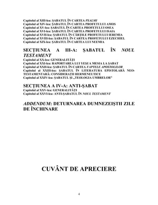 Capitolul al XIII-lea: ŞABATUL ÎN CARTEA PSALMI
Capitolul al XIV-lea: ŞABATUL ÎN CARTEA PROFETULUI AMOS
Capitolul al XV-lea: ŞABATUL ÎN CARTEA PROFETULUI OSEA
Capitolul al XVI-lea: ŞABATUL ÎN CARTEA PROFETULUI ISAIA
Capitolul al XVII-lea: ŞABATUL ÎN CĂRŢILE PROFETULUI IEREMIA
Capitolul al XVIII-lea: ŞABATUL ÎN CARTEA PROFETULUI EZECHIEL
Capitolul al XIX-lea: ŞABATUL ÎN CARTEA LUI NEEMIA
SECŢIUNEA A III-A: ŞABATUL ÎN NOUL
TESTAMENT
Capitolul al XX-lea: GENERALITĂŢI
Capitolul al XXI-lea: RAPORTAREA LUI YEŞUA MESIA LA ŞABAT
Capitolul al XXII-lea: ŞABATUL ÎN CARTEA FAPTELE APOSTOLILOR
Capitolul al XXIII-lea: ŞABATUL ÎN LITERATURA EPISTOLARĂ NEO-
TESTAMENTARĂ: CONSIDERAŢII HERMENEUTICE
Capitolul al XXIV-lea: ŞABATUL ŞI „TEOLOGIA UMBRELOR”
SECŢIUNEA A IV-A: ANTI-ŞABAT
Capitolul al XXV-lea: GENERALITĂŢI
Capitolul al XXVI-lea: ANTI-ŞABATUL ÎN NOUL TESTAMENT
ADDENDUM: DETURNAREA DUMNEZEIŞTII ZILE
DE ÎNCHINARE
CUVÂNT DE APRECIERE
4
 