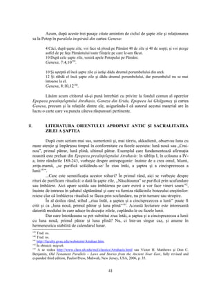 Acum, după aceste trei pasaje citate amintim de ciclul de şapte zile şi relaţionarea
sa la Potop în paralela inspirată din cartea Genesa:
4 Căci, după şapte zile, voi face să plouă pe Pământ 40 de zile şi 40 de nopţi; şi voi şterge
astfel de pe faţa Pământului toate fiinţele pe care le-am făcut.
10 După cele şapte zile, veniră apele Potopului pe Pământ.
Genesa, 7:4,10139
.
10 Şi aşteptă el încă şapte zile şi iarăşi dădu drumul porumbelului din arcă.
12 Şi răbdă el încă şapte zile şi dădu drumul porumbelului, dar porumbelul nu se mai
întoarse la el.
Genesa, 8:10,12140
.
Lăsăm acum cititorul să-şi pună întrebări cu privire la fondul comun al operelor
Epopeea preaînţeleptului Atraħasis, Geneza din Eridu, Epopeea lui Ghilgameş şi cartea
Genesa, precum şi la relaţiile dintre ele, asigurându-l că autorul acestui material are în
lucru o carte care va puncta câteva răspunsuri pertinente.
II. LITERATURA ORIENTULUI APROPIAT ANTIC ŞI SACRALITATEA
ZILEI A ŞAPTEA
După cum scriam mai sus, sumerienii şi, mai târziu, akkadienii, observau luna cu
mare atenţie şi împărţeau timpul în conformitate cu fazele acesteia: lună nouă sau „Crai-
nou”, primul pătrar, lună plină, ultimul pătrar. Exemplul care fundamentează afirmaţia
noastră este preluat din Epopeea preaînţeleptului Atraħasis: în tăbliţa I, în coloana a IV-
a, între rândurile 189-243, vorbeşte despre antropogonie: înainte de a crea omul, Mami,
zeiţa-mamă, „se purifică scăldându-se/ În ziua întâi, a şaptea şi a cincisprezecea a
lunii141
”.
...Care este semnificaţia acestor stihuri? În primul rând, aici se vorbeşte despre
rituri de purificare ritualică: o dată la şapte zile, „Născătoarea” se purifică prin scufundare
sau îmbăiere. Aici apare scalda sau îmbăierea pe care evreii o vor face vineri seara142
,
înainte de intrarea în şabatul săptămânal şi care va furniza rădăcinile botezului creştinilor:
reiese clar că îmbăierea ritualică se făcea prin scufundare, nu prin turnare sau stropire.
În al doilea rând, stihul „ziua întâi, a şaptea şi a cincisprezecea a lunii” poate fi
citit şi ca „luna nouă, primul pătrar şi luna plină”143
. Această lecturare este interesantă
datorită modului în care aduce în discuţie zilele, cuplându-le cu fazele lunii.
Dar oare întotdeauna se pot substitui ziua întâi, a şaptea şi a cincisprezecea a lunii
cu luna nouă, primul pătrar şi luna plină? Nu, ci într-un singur caz, şi anume în
hermeneutica stabilită de calendarul lunar.
139
Trad. ns.
140
Trad. ns.
141
http://faculty.gvsu.edu/websterm/Atrahasi.htm.
142
În ebraică: miqveh.
143
A se vedea http://www.class.uh.edu/mcl/classics/Atrahasis.html sau Victor H. Matthews şi Don C.
Benjamin, Old Testament Parallels – Laws and Stories from the Ancient Near East, fully revised and
expanded third edition, Paulist Press, Mahwah, New Jersey, USA, 2006, p. 35.
41
 