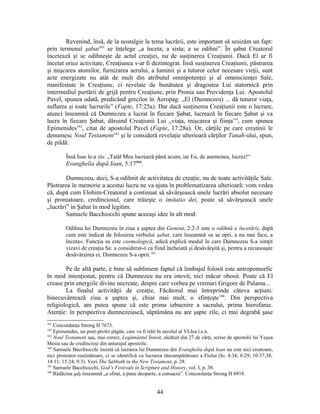 Revenind, însă, de la nostalgie la tema lucrării, este important să sesizăm un fapt:
prin termenul şabat161
se înţelege „a înceta; a sista; a se odihni”. În şabat Creatorul
încetează şi se odihneşte de actul creaţiei, nu de susţinerea Creaţiunii. Dacă El ar fi
încetat orice activitate, Creaţiunea s-ar fi dezintegrat. Însă susţinerea Creaţiunii, păstrarea
şi mişcarea atomilor, furnizarea aerului, a luminii şi a tuturor celor necesare vieţii, sunt
acte energizate nu atât de mult din atributul omnipotenţei şi al omniscienţei Sale,
manifestate în Creaţiune, ci revelate de bunătatea şi dragostea Lui statornică prin
intermediul purtării de grijă pentru Creaţiune, prin Pronia sau Providenţa Lui. Apostolul
Pavel, spunea odată, predicând grecilor în Aeropag: „El (Dumnezeu) ... dă tuturor viaţa,
suflarea şi toate lucrurile” (Fapte, 17:25a). Dar dacă susţinerea Creaţiunii este o lucrare,
atunci înseamnă că Dumnezeu a lucrat în fiecare Şabat, lucrează în fiecare Şabat şi va
lucra în fiecare Şabat, dăruind Creaţiunii Lui „viaţa, mişcarea şi fiinţa’”, cum spunea
Epimenides162
, citat de apostolul Pavel (Fapte, 17:28a). Or, cărţile pe care creştinii le
denumesc Noul Testament163
şi le consideră revelaţie ulterioară cărţilor Tanaħ-ului, spun,
de pildă:
Însă Isus le-a zis: „Tatăl Meu lucrează până acum, iar Eu, de asemenea, lucrez!“
Evanghelia după Ioan, 5:17164
.
Dumnezeu, deci, S-a odihnit de activitatea de creaţie, nu de toate activităţile Sale.
Păstrarea în memorie a acestui lucru ne va ajuta în problematizarea ulterioară: vom vedea
că, după cum Elohim-Creatorul a continuat să săvârşească unele lucrări absolut necesare
şi proniatoare, credinciosul, care trăieşte o imitatio dei, poate să săvârşească unele
„lucrări” în Şabat în mod legitim.
Samuele Bacchiocchi spune aceeaşi idee în alt mod:
Odihna lui Dumnezeu în ziua a şaptea din Genesa, 2:2-3 este o odihnă a încetării, după
cum este indicat de folosirea verbului şabat, care înseamnă «a se opri, a nu mai face, a
înceta». Funcţia sa este cosmologică, adică explică modul în care Dumnezeu S-a simţit
vizavi de creaţia Sa: a considerat-o ca fiind încheiată şi desăvârşită şi, pentru a recunoaşte
desăvârşirea ei, Dumnezeu S-a oprit.165
Pe de altă parte, e bine să subliniem faptul că limbajul folosit este antropomorfic
în mod intenţionat, pentru că Dumnezeu nu era istovit, nici măcar obosit. Poate că El
crease prin energiile divine necreate, despre care vorbea pe vremuri Grigore de Palama...
La finalul activităţii de creaţie, Făcătorul mai întreprinde câteva acţiuni:
binecuvântează ziua a şaptea şi, chiar mai mult, o sfinţeşte166
. Din perspectiva
religiologică, am putea spune că este prima izbucnire a sacrului, prima hierofanie.
Atenţie: în perspectiva dumnezeiască, săptămâna nu are şapte zile, ci mai degrabă şase
161
Concordanţa Strong H 7673.
162
Epimenides, un poet-profet păgân, care va fi trăit în secolul al VI-lea î.e.n.
163
Noul Testament sau, mai corect, Legământul Înnoit, alcătuit din 27 de cărţi, scrise de apostolii lui Yeşua
Mesia sau de credincioşi din anturajul apostolic.
164
Samuele Bacchiocchi insistă că lucrarea lui Dumnezeu din Evanghelia după Ioan nu este nici creatoare,
nici proniator-susţinătoare, ci se identifică cu lucrarea răscumpărătoare a Fiului (Io. 4:34; 6:29; 10:37,38;
14:11; 15:24; 9:3). Vezi The Sabbath in the New Testament, p. 28.
165
Samuele Bacchiocchi, God’s Festivals in Scripture and History, vol. I, p. 38.
166
Rădăcina qdş înseamnă „a sfinţi, a pune deoparte, a consacra”. Concordanţa Strong H 6918.
44
 