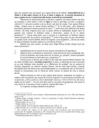 plus una: primele şase, de muncă, iar a şaptea fiind cea de odihnă. Atoateziditorul nu a
sfinţit o zi din şapte, oricare ar fi ea, ci chiar a şaptea zi... şi aceasta înseamnă că
ziua a şaptea nu are o natură morală numai, ci morală şi ceremonială!
Dumnezeu nu acţionează pentru a strecura o sugestie, nici măcar pentru a da doar
un exemplu, ci chiar pentru a oferi un tipar al vieţii şi activităţii, un ritm, o cadenţă a
vieţii de 6+1, precum şi pentru a da un decret care ţine de creaţie. Cum spunea Mircea
Eliade: „timpul sacru se opune duratei profane.”167
Şi în altă parte: „prin dialectica
hierofaniei, profanul se poate transmuta în sacru.”168
Acest lucru este subliniat şi de Roger
Caillois: „În fond, singurul lucru care se poate afirma cu îndreptăţire despre sacru în
general este conţinut în definiţia însăşi a termenului: anume că el se opune
profanului.169
...Aceste două lumi, acea a sacrului şi a profanului, se definesc riguros
numai una prin alta. Se exclud şi se presupun.”170
Avem a face, deci, cu şase zile profane
şi a şaptea sacră. Aurel Codoban, filosof al religiilor, scrie că Şabatul „...devine un centru
în timp al integrării nivelului superior cu cel inferior al lumii.”171
Şabatul este, prin urmare, un timp sacru. După Mircea Eliade, timpul sacru are
două caracteristici:
1. repetabilitatea lui (în sensul că orice acţiune semnificativă îl reproduce);
2. faptul că, deşi e considerat ca transistoric, situat dincolo de orice contingenţă, într-
un fel în eternitate, acest timp sacru are, în istorie, un „început”, anume momentul
în care divinitatea a creat lumea sau a organizat-o172
.
Lucrul acesta va deveni mai evident în alte cărţi din canonul Sfintei Scripturi. Să
nu uităm că Biblia este o revelaţie progresivă: ca atare, şi subiectele pe care le prezintă
ea nu sunt înfăţişate toate deodată, ca o „Mărturisire de credinţă” sau un manual de
teologie dogmatică, cu subiecte aranjate frumos, într-un mod logic-coerent, eventual
decurgând unele din altele şi/sau intercondiţionându-se, ci învăţăturile sale au fost date în
timpuri şi circumstanţe care se întind pe multe veacuri, în funcţie de voia şi lumina
divină.
Sfânta Scriptură ne lasă să mai vedem două lucruri, menţionate nu explicit, ci
implicit, din care primul este sesizat de Fericitul Augustin: în cazul tuturor celorlalte zile
se precizase „a fost o seară şi a fost o dimineaţă” (Genesa, 1:5,8,13,19,23,31), dar ziua a
şaptea nu are seară173
... Ea este ziua fără seară şi s-ar putea să prefigureze ziua aceea în
care istoria se va termina şi omul va păşi în veşnicia fără seară...174
La Augustin, teologia şabatului este poetică:
167
Mircea Eliade, Tratat de istoria religiilor, Editura Humanitas, Bucureşti, ed. a II-a, 1995, trad. Mariana
Noica, p. 303.
168
Mircea Eliade, Nostalgia originilor – Istorie şi semnificaţie în religie, Editura Humanitas, Bucureşti,
1994, trad. C. Baltag, p. 208.
169
Roger Caillois, op. cit., p. 13
170
Roger Caillois, op. cit, p. 19.
171
Aurel Codoban, Sacru şi ontofanie, Editura Polirom, Iaşi, 1998, p. 131.
172
Mircea Eliade, op. cit., p. 308. A se vedea şi Tratat de istoria religiilor, p. 401.
173
Dies septimus sine vespera est nec habet occasum, quia sanctificasti eum ad permansionem
sempiternam, Sf. Augustin, Confesiuni, p. 338. Aceeaşi idee şi la R. Levi, în numele lui R. Zimra, apud
Samuele Bacchiocchi, The Sabbath in the New Testament, p. 34.
174
Probabil prezentată aluziv în Zah. 14:7.
45
 