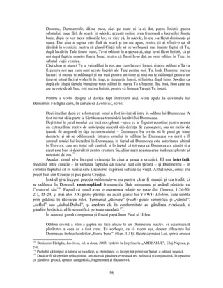 Doamne, Dumnezeule, dă-ne pace, căci pe toate ni le-ai dat, pacea liniştii, pacea
sabatului, pace fără de seară. În adevăr, această ordine prea frumoasă a lucrurilor foarte
bune, după ce vor trece măsurile lor, va zice că, în adevăr, în ele s-a făcut dimineaţa şi
seara. Dar ziua a şaptea este fără de seară şi nu are apus, pentru că ai sfinţit-o ca să
rămână în veşnicie, pentru că glasul Cărţii tale să ne vorbească mai înainte faptul că Tu,
după lucrările Tale foarte bune, Te-ai odihnit în a şaptea zi, deşi le-ai făcut liniştit, că şi
noi după faptele noastre foarte bune, pentru că Tu ni le-ai dat, ne vom odihni în Tine, în
sabatul vieţii veşnice.
Căci chiar şi atunci Tu te vei odihni în noi, aşa cum lucrezi în noi, şi acea odihnă a Ta va
fi pentru noi aşa cum sunt aceste lucrări ale Tale pentru noi. Tu, însă, Doamne, mereu
lucrezi şi mereu te odihneşti şi nu vezi pentru un timp şi nici nu te odihneşti pentru un
timp şi totuşi faci şi vederile în timp, şi timpurile înseşi, şi liniştea după timp. Sperăm ca
după ele (după faptele bune) ne vom odihni în marea Ta sfinţenie. Tu, însă, Bun care nu
are nevoie de alt bun, eşti mereu liniştit, pentru că liniştea Ta eşti Tu Însuţi.
Pentru a vorbi despre al doilea fapt întrezărit aici, vom apela la cuvintele lui
Beniamin Fărăgău care, în cartea sa Leviticul, scrie:
Deci imediat după ce a fost creat, omul a fost invitat să intre în odihna lui Dumnezeu. A
fost invitat să ia parte la Sărbătoarea terminării lucrării lui Dumnezeu.
Deşi totul în jurul omului era încă neexplorat – ceea ce ar fi putut constitui pentru acesta
un extraordinar motiv de anticipaţie născută din dorinţa de cunoaştere, sau un motiv de
teamă, de angoasă în faţa necunoscutului – Dumnezeu l-a invitat să le pună pe toate
deoparte şi să se odihnească. Intrarea omului în odihna lui Dumnezeu s-a dorit a fi
semnul totalei lui încrederi în Dumnezeu, în faptul că Dumnezeu este autoritatea ultimă
în Univers, care are totul sub control, şi în faptul că tot ceea ce Dumnezeu a gândit şi a
creat este bun şi desăvârşit pentru creatura Sa, chiar dacă acestea erau încă neexplorate şi
netestate de om.175
Aşadar, omul şi-a început existenţa în ziua a şasea a creaţiei. El era interfaţă,
mediind între creaţie – în virtutea faptului că fusese luat din ţărână – şi Dumnezeu – în
virtutea faptului că în nările sale Creatorul expirase suflare de viaţă. Altfel spus, omul era
preot luat din Creaţie şi pus peste Creaţie.
Însă el şi-a început preoţia odihnindu-se nu pentru că ar fi muncit şi era trudit, ci
se odihnea în Domnul, contemplând frumuseţile Sale minunate şi având părtăşie cu
Creatorul său176
. Faptul că omul avea o asemenea relaţie se vede din Genesa, 1:26-30,
2:7, 15-24, şi mai ales 3:8: proto-părinţii au auzit glasul lui YHWH Elohim, care umbla
prin grădină în răcoarea zilei. Termenul „răcoare” (ruaħ) poate semnifica şi „vântul”,
„suflul” sau „duhul/Duhul”, şi credem că, în conformitate cu gândirea evreiască, o
gândire holistică, el le semnifică pe toate deodată 177
.
În aceeaşi gamă compunea şi fostul papă Ioan Paul al II-lea:
Odihna divină a zilei a şaptea nu face aluzie la un Dumnezeu inactiv, ci accentuează
plinătatea a ceea ce a fost creat. Ea vorbeşte, ca să zicem aşa, despre zăbovirea lui
Dumnezeu în faţa lucrărilor „foarte bune” (Gen. 1:31), făcute de mâna Lui, spre a arunca
175
Beniamin Fărăgău, Leviticul, ed. a doua, 2003, tipărită la Imprimeria „ARDEALUL”, Cluj-Napoca, p.
240.
176
Probabil că timpul şi istoria se va sfârşi, şi eternitatea va începe tot printr-un Şabat, o odihnă veşnică.
177
Dacă ar fi să operăm reducţionist, am zice că gândirea evreiască era holistică şi conjunctivă, în opoziţie
cu gândirea greacă, aparent categorială, fragmentară şi disjunctivă.
46
 