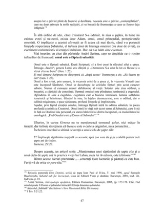 asupra lor o privire plină de bucurie şi desfătare. Aceasta este o privire „contemplativă”,
care nu doar priveşte la noile realizări, ci se bucură de frumuseţea a ceea ce fusese deja
înfăptuit.178
În altă ordine de idei, când Creatorul S-a odihnit, în ziua a şaptea, în lume nu
existau evrei şi ne-evrei, exista doar Adam, omul, omul primordial, protopărintele
omenirii. O implicaţie a acestei afirmaţii ar fi aceea că mai târziu, când s-a poruncit
limpede respectarea Şabatului, el trebuia ţinut de întreaga omenire (nu doar de evrei), ca
eveniment comemorativ al creaţiei încheiate. Dar, să n-o luăm ante eventum.
Mai inserăm un citat din părintele André Scrima, care se deschide cu o rostire
tulburător de frumoasă: omul este o făptură sabatică.
Omul este o făptură sabatică. După Scriptură, el a fost creat la sfârşitul zilei a şasea.
Întreaga „facere“, geneza Lumii era sfârşită şi „Dumnezeu S-a uitat la tot ce făcuse şi a
văzut că erau bune“ (Gen. 1:25).
Şi mai departe Scriptura ne descoperă că „după aceea“ Dumnezeu a zis: „Să facem pe
om“ (Gen. 1:26).
Omul a fost creat, prin urmare, în vecernia celei de a şasea zi, în vecernia Vinerii care
este începutul Sâmbetei. Omul se deosebeşte de celelalte făpturi prin acest caracter
sabatic. Numai el cunoaşte sensul sărbătoresc al vieţii. Sabatul este ziua odihnei, a
bucuriei, a clarităţii de conştiinţă. Semnul omului este plinătatea luminoasă a cugetului.
Oglindirea în sine a cugetului, cugetarea este o bucurie interioară, lumina sufletului
temeinică şi hrănitoare. Gândul în sine, în înţeles dumnezeiesc, este o odihnă, dar o
odihnă mişcătoare, o pace săltătoare, profund limpede şi împlinitoare.
Aşadar, prin faptul creaţiei omului, întreaga făptură intră în odihna sabatică, în pacea
profundă a unirii cu Creatorul. Omul intră în viaţă sub acest semn al Sabatului, care îi stă
în faţă ca Destinul său personal, ca starea hărăzită lui dintru începuturi, ca modalitatea lui
ontologică. „Fiul Omului este şi Domn al Sabatului“.179
Ulterior, în cartea Genesa nu se menţionează termenul şabat, nici măcar în
treacăt, dar trebuie să reţinem că Genesa este o carte a originilor, nu a poruncilor...
Încheiem inserând o ultimă ocurenţă a unui ciclu de şapte zile:
27 Împlineşte săptămâna nupţială cu aceasta; apoi ţi-o vom da şi pe cealaltă pentru încă
şapte ani de slujire.
Genesa, 29:27.
Despre aceasta, un articol scrie: „Menţionarea unei săptămâni de şapte zile şi a
unui ciclu de şapte ani în practica vieţii lui Laban, ruda lui Avraham, este izbitoare.”180
Dintre aceste lucruri prezentate „…cercetaţi toate lucrurile şi păstraţi ce este bun.
Feriţi-vă de orice se pare rău.”181
178
Epistola pastorală Dies Domini, scrisă de papa Ioan Paul al II-lea, 31 mai 1998, apud Samuele
Bacchiocchi, Sabatul sub foc încrucişat, Casa de Editură Viaţă şi sănătate, Bucureşti, 2001, trad. Gh.
Indricău, p. 18.
179
André Scrima, Antropologie apofatică, Editura Humanitas, Bucureşti, 2005, pp. 177-178. Clar, Fiul
omului poate fi Domn al şabatului întrucât El fiinţa dinaintea şabatului.
180
Articolul „Sabbath” din Nelson’s New Illustrated Bible Dictionary.
181
I Tes. 5:21,22.
47
 