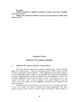 De reţinut:
Elohim-Creatorul S-a odihnit de activitatea creaţiei, nu de toate activităţile
Sale (Genesa, 2:2,3).
Şabatul este instituit de Elohim-Creatorul, este binecuvântat şi sfinţit de El
(Genesa, 2:2,3).
Capitolul al VIII-lea
ŞABATUL ÎN CARTEA EXODUL
I. ŞABATUL ÎN CARTEA EXODUL, 16:4,5,22-30,35
Înainte de a discuta despre prima ocurenţă a termenului şabat, dorim să reliefăm
faptul că în limba ebraică – limbă prin intermediul căreia YHWH a dăruit omenirii
Tanaħ-ul, aşa-numitul „Vechi Testament” – zilele săptămânii nu aveau nume, pentru că
nu aveau importanţă intrinsecă, adică nu erau importante în ele însele. Zilele săptămânii
erau pur şi simplu denumite în funcţie de ordinea lor în cadrul săptămânii: yom rişon era
ziua întâi a săptămânii; yom şeni era ziua a doua; yom şlişi – ziua a treia; yom revi – ziua
a patra; yom ħamişi – ziua a cincea; yom ħaşişi - ziua a şasea. Singura zi care avea
„nume” era ziua de odihnă, yom şabat, Şabatul. Să analizăm acum contextul în care
apare acest termen.
Capitolul 16 din cartea Exodul ne arată că poporul evreu şi o mulţime pestriţă de
ne-evrei sunt eliberaţi din Egipt. Pe drumul spre tărâmul făgăduinţei, din cauza
foametei, gloata cârteşte. Aparent, ei cârtesc împotriva lui Moise şi Aharon: practic, ei
48
 