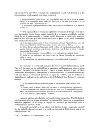cârtesc împotriva lui YHWH (versetele 7,8). Cel Preaînalt (baruħ-Hu!) promite să le dea
zilnic porţia de hrană necesară pentru ziua respectivă:
4 Atunci Domnul i-a zis lui Moise: „Voi face să plouă pâine din cer; în fiecare zi poporul
să iasă şi să adune pâine pentru ziua aceea. În acea zi, îi voi pune la încercare ca să văd
dacă vor trăi după Legea Mea sau nu.
5 În ziua a şasea să pregătească ce au adunat, într-o cantitate dublă faţă de ce au adunat în
fiecare zi.“
YHWH a poruncit ca în fiecare zi a săptămânii fiecare om să strângă o raţie de un
omer de mană (v. 16), iar în ziua a şasea oamenilor li se porunceşte să strângă o cantitate
dublă. De ce să strângă norodul o cantitate dublă? Răspunsul se deduce din naraţiune:
pentru a avea suficientă şi a nu fi nevoiţi să lucreze în Şabat. Exista, deci, o conexiune
între Şabat şi dăruirea manei.
22 În ziua a şasea ei au adunat de două ori mai mult, doi omeri182
pentru fiecare persoană.
Când toţi conducătorii adunării au venit şi i-au spus acest lucru lui Moise,
23 el le-a răspuns: „Domnul a poruncit astfel: «Mâine este o zi de odihnă, un Sabat sfânt
pentru Domnul; coaceţi ce aveţi de copt, fierbeţi ce aveţi de fiert şi tot ce vă rămâne
păstraţi până dimineaţa.»“
24 Ei au păstrat-o aşa cum a poruncit Moise; ea nu s-a împuţit şi n-a făcut viermi.
25 Moise le-a zis: „Mâncaţi-o azi, pentru că azi este Sabatul Domnului; azi nu veţi găsi
pâine pe câmp.
26 S-o adunaţi şase zile, căci în a şaptea zi, care este o zi de odihnă, ea nu va fi.“
În versetul 27 ni se relatează cum „unii din popor” ies în Şabat la strâns de mană.
Care să fi fost motivaţia lor: neîncrederea în capacitatea lui Dumnezeu de a-i aproviziona
suficient? Lăcomia? Alte motive ascunse?... Nu ni se spune. Trebuie să ştim că Sfânta
Scriptură nu psihologizează relatările sale în modurile în care o fac oamenii modernităţii.
Cert este faptul că încălcaseră poruncile şi legile lui YHWH, care le desluşise că
săptămâna este alcătuită nu din şapte zile, ci din 6+1, Şabatul fiind distinct. El reiterează
porunca:
27 În ziua a şaptea însă unii oameni din popor au ieşit să adune pâine, dar n-au găsit
nimic.
28 Domnul i-a zis lui Moise: „Până când veţi refuza să păziţi poruncile şi legile Mele?
29 Ştiţi că Domnul v-a dat Sabatul şi de aceea în a şasea zi vă dă hrană pentru două zile.
Orice om să rămână acolo unde este. Nici unul să nu iasă din locul său în ziua a şaptea.“
30 Şi astfel, în ziua a şaptea poporul s-a odihnit.
Atragem atenţia asupra faptului că, în conformitate cu versetele 29 şi 30, Şabatul,
care înseamnă „a înceta; a sista; a se odihni”, era un dar al lui Dumnezeu pentru odihna şi
beneficiul poporului, şi El Însuşi Se angaja să-i hrănească pe credincioşii care se
odihneau în ziua poruncită de El.
Înseamnă versetul 29 că evreii stăteau lipiţi de locul în care-i surprindea Şabatul?
Nu, dar tradiţiile ulterioare ne spun că ei nu făceau mai mult de 2.000 de coţi (cca. 1.100
m) în jurul casei lor.
182
16:22 Vezi nota de la 16:16; aproximativ 4,4 l. N. tr.
49
 