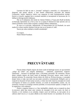 Lucrarea de faţă nu este o „invenţie” teologică a autorului, ci o descoperire a
dragostei sale pentru adevăr, a unei lumini strălucitoare provenite din măreţia
Creatorului, lumini împotriva căreia s-au organizat în mod instituţionalizat teologi,
biserici şi concilii, angajaţi într-o aventură macabră şi inconştientă în încercarea de a o
înăbuşi şi distruge pentru totdeauna.
Dar eu Îi mulţumesc din inimă lui Adonai Elohim şi Yeşua prin Ruaħ ha-Qodeş
că baricada Adevărului nu a fost şi nici nu va putea fi distrusă de nişte ipocriţi care au
căutat să falsifice istoria iudeo-creştină a credinţei biblico-sabatariene.
În ceea ce te priveşte, războinicule, fii binecuvântat de Cel Preaînalt, iar acest
studiu îţi va duce numele înaintea Celui pe care nu ai încetat a-L iubi!
Succes pe calea credinţei şi multă consideraţie!
Cu respect,
Pastor Daniel Feurdean.
PRECUVÂNTARE
Fiecare dintre religiile majore ale lumii caută să înţeleagă sacrul, iar aşa-numitele
„religii ale Cărţii” sau religiile abrahamice – iudaismul, creştinismul, respectiv
islamismul – încearcă să înţeleagă chiar o Divinitate personală. De asemenea, fiecare
dintre religiile majore ale lumii caută să înţeleagă Universul, natura, omul, rostul şi
destinul acestuia. În consecinţă, fiecare dintre ele oferă un Weltanschauung, o concepţie
despre lume şi viaţă, mai mult sau mai puţin coerentă şi sistematizată. Religiile care se
respectă nu încearcă să facă numai aceasta, ci chiar mai mult: dacă în concepţia lor există
convingerea că lumea şi-a pierdut armonia, că există un dezechilibru cosmic, ele, de
asemenea, încearcă să recâştige armonia pierdută, să recucerească spaţiul şi timpul şi să
le organizeze, să le ordoneze.
Pentru a organiza lumea şi a o face inteligibilă, religiile care se respectă nu doar
în-temeiază, adică dau temei unor sisteme de concepţii şi de acte sacre, de rituri şi
ritualuri, ci ele instituie şi un calendar; timpul, acest cal nărăvaş, nu mai poate să se
cabreze când vrea el, ci i se pune zăbală şi este strunit încotro vor sacerdoţii, fie că ei îşi
5
 