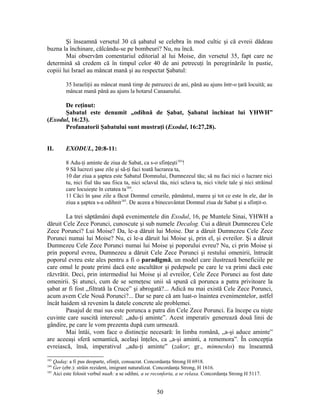 Şi înseamnă versetul 30 că şabatul se celebra în mod cultic şi că evreii dădeau
buzna la închinare, călcându-se pe bombeuri? Nu, nu încă.
Mai observăm comentariul editorial al lui Moise, din versetul 35, fapt care ne
determină să credem că în timpul celor 40 de ani petrecuţi în peregrinările în pustie,
copiii lui Israel au mâncat mană şi au respectat Şabatul:
35 Israeliţii au mâncat mană timp de patruzeci de ani, până au ajuns într-o ţară locuită; au
mâncat mană până au ajuns la hotarul Canaanului.
De reţinut:
Şabatul este denumit „odihnă de Şabat, Şabatul închinat lui YHWH”
(Exodul, 16:23).
Profanatorii Şabatului sunt mustraţi (Exodul, 16:27,28).
II. EXODUL, 20:8-11:
8 Adu-ţi aminte de ziua de Sabat, ca s-o sfinţeşti183
!
9 Să lucrezi şase zile şi să-ţi faci toată lucrarea ta,
10 dar ziua a şaptea este Sabatul Domnului, Dumnezeul tău; să nu faci nici o lucrare nici
tu, nici fiul tău sau fiica ta, nici sclavul tău, nici sclava ta, nici vitele tale şi nici străinul
care locuieşte în cetatea ta184
.
11 Căci în şase zile a făcut Domnul cerurile, pământul, marea şi tot ce este în ele, dar în
ziua a şaptea s-a odihnit185
. De aceea a binecuvântat Domnul ziua de Sabat şi a sfinţit-o.
La trei săptămâni după evenimentele din Exodul, 16, pe Muntele Sinai, YHWH a
dăruit Cele Zece Porunci, cunoscute şi sub numele Decalog. Cui a dăruit Dumnezeu Cele
Zece Porunci? Lui Moise? Da, le-a dăruit lui Moise. Dar a dăruit Dumnezeu Cele Zece
Porunci numai lui Moise? Nu, ci le-a dăruit lui Moise şi, prin el, şi evreilor. Şi a dăruit
Dumnezeu Cele Zece Porunci numai lui Moise şi poporului evreu? Nu, ci prin Moise şi
prin poporul evreu, Dumnezeu a dăruit Cele Zece Porunci şi restului omenirii, întrucât
poporul evreu este ales pentru a fi o paradigmă, un model care ilustrează beneficiile pe
care omul le poate primi dacă este ascultător şi pedepsele pe care le va primi dacă este
răzvrătit. Deci, prin intermediul lui Moise şi al evreilor, Cele Zece Porunci au fost date
omenirii. Şi atunci, cum de se semeţesc unii să spună că porunca a patra privitoare la
şabat ar fi fost „filtrată la Cruce” şi abrogată?... Adică nu mai există Cele Zece Porunci,
acum avem Cele Nouă Porunci?... Dar se pare că am luat-o înaintea evenimentelor, astfel
încât haidem să revenim la datele concrete ale problemei.
Pasajul de mai sus este porunca a patra din Cele Zece Porunci. Ea începe cu nişte
cuvinte care suscită interesul: „adu-ţi aminte”. Acest imperativ generează două linii de
gândire, pe care le vom prezenta după cum urmează.
Mai întâi, vom face o distincţie necesară: în limba română, „a-şi aduce aminte”
are aceeaşi sferă semantică, acelaşi înţeles, ca „a-şi aminti, a rememora”. În concepţia
evreiască, însă, imperativul „adu-ţi aminte” (zakor; gr., mimnesko) nu înseamnă
183
Qadaş: a fi pus deoparte, sfinţit, consacrat. Concordanţa Strong H 6918.
184
Ger (ebr.): străin rezident, imigrant naturalizat. Concordanţa Strong, H 1616.
185
Aici este folosit verbul nuaħ: a se odihni, a se reconforta, a se relaxa. Concordanţa Strong H 5117.
50
 