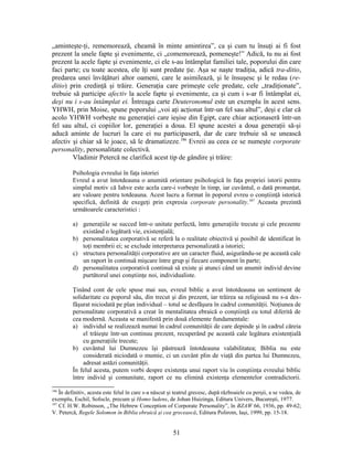 „aminteşte-ţi‚ rememorează, cheamă în minte amintirea”, ca şi cum tu însuţi ai fi fost
prezent la unele fapte şi evenimente, ci „comemorează, pomeneşte!” Adică, tu nu ai fost
prezent la acele fapte şi evenimente, ci ele s-au întâmplat familiei tale, poporului din care
faci parte; cu toate acestea, ele îţi sunt predate ţie. Aşa se naşte tradiţia, adică tra-ditio,
predarea unei învăţături altor oameni, care le asimilează, şi le însuşesc şi le redau (re-
ditio) prin credinţă şi trăire. Generaţia care primeşte cele predate, cele „tradiţionate”,
trebuie să participe afectiv la acele fapte şi evenimente, ca şi cum i s-ar fi întâmplat ei,
deşi nu i s-au întâmplat ei. Întreaga carte Deuteronomul este un exemplu în acest sens.
YHWH, prin Moise, spune poporului „voi aţi acţionat într-un fel sau altul”, deşi e clar că
acolo YHWH vorbeşte nu generaţiei care ieşise din Egipt, care chiar acţionaseră într-un
fel sau altul, ci copiilor lor, generaţiei a doua. El spune acestei a doua generaţii să-şi
aducă aminte de lucruri la care ei nu participaseră, dar de care trebuie să se unească
afectiv şi chiar să le joace, să le dramatizeze.186
Evreii au ceea ce se numeşte corporate
personality, personalitate colectivă.
Vladimir Petercă ne clarifică acest tip de gândire şi trăire:
Psihologia evreului în faţa istoriei
Evreul a avut întotdeauna o anumită orientare psihologică în faţa propriei istorii pentru
simplul motiv că Iahve este acela care-i vorbeşte în timp, iar cuvântul, o dată pronunţat,
are valoare pentru totdeauna. Acest lucru a format în poporul evreu o conştiinţă istorică
specifică, definită de exegeţi prin expresia corporate personality.187
Aceasta prezintă
următoarele caracteristici :
a) generaţiile se succed într-o unitate perfectă, între generaţiile trecute şi cele prezente
existând o legătură vie, existenţială;
b) personalitatea corporativă se referă la o realitate obiectivă şi posibil de identificat în
toţi membrii ei; se exclude interpretarea personalizată a istoriei;
c) structura personalităţii corporative are un caracter fluid, asigurându-se pe această cale
un raport în continuă mişcare între grup şi fiecare component în parte;
d) personalitatea corporativă continuă să existe şi atunci când un anumit individ devine
purtătorul unei conştiinţe noi, individualiste.
Ţinând cont de cele spuse mai sus, evreul biblic a avut întotdeauna un sentiment de
solidaritate cu poporul său, din trecut şi din prezent, iar trăirea sa religioasă nu s-a des-
făşurat niciodată pe plan individual – totul se desfăşura în cadrul comunităţii. Noţiunea de
personalitate corporativă a creat în mentalitatea ebraică o conştiinţă cu totul diferită de
cea modernă. Aceasta se manifestă prin două elemente fundamentale:
a) individul se realizează numai în cadrul comunităţii de care depinde şi în cadrul căreia
el trăieşte într-un continuu prezent, recuperând pe această cale legătura existenţială
cu generaţiile trecute;
b) cuvântul lui Dumnezeu îşi păstrează întotdeauna valabilitatea; Biblia nu este
considerată niciodată o mumie, ci un cuvânt plin de viaţă din partea lui Dumnezeu,
adresat astăzi comunităţii.
În felul acesta, putem vorbi despre existenţa unui raport viu în conştiinţa evreului biblic
între individ şi comunitate, raport ce nu elimină existenţa elementelor contradictorii.
186
În definitiv, acesta este felul în care s-a născut şi teatrul grecesc, după războaiele cu perşii, a se vedea, de
exemplu, Eschil, Sofocle, precum şi Homo ludens, de Johan Huizinga, Editura Univers, Bucureşti, 1977.
187
Cf. H.W. Robinson, „The Hebrew Conception of Corporate Personality”, în BZAW 66, 1936, pp. 49-62;
V. Petercă, Regele Solomon în Biblia ebraică şi cea grecească, Editura Polirom, Iaşi, 1999, pp. 15-18.
51
 