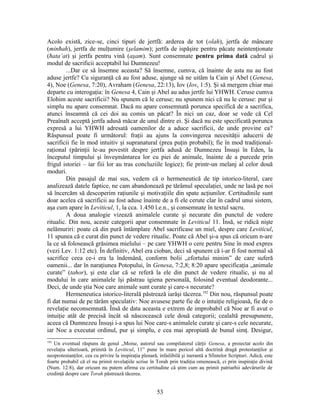 Acolo există, zice-se, cinci tipuri de jertfă: arderea de tot (olah), jertfa de mâncare
(minħah), jertfa de mulţumire (şelamim); jertfa de ispăşire pentru păcate neintenţionate
(ħata’at) şi jertfa pentru vină (aşam). Sunt consemnate pentru prima dată cadrul şi
modul de sacrificii acceptabil lui Dumnezeu!
...Dar ce să însemne aceasta? Să însemne, cumva, că înainte de asta nu au fost
aduse jertfe? Cu siguranţă că au fost aduse, ajunge să ne uităm la Cain şi Abel (Genesa,
4), Noe (Genesa, 7:20), Avraham (Genesa, 22:13), Iov (Iov, 1:5). Şi să mergem chiar mai
departe cu interogaţia: în Genesa 4, Cain şi Abel au adus jertfe lui YHWH. Ceruse cumva
Elohim aceste sacrificii? Nu spunem că le ceruse; nu spunem nici că nu le ceruse: pur şi
simplu nu apare consemnat. Dacă nu apare consemnată porunca specifică de a sacrifica,
atunci înseamnă că cei doi au comis un păcat? În nici un caz, doar se vede că Cel
Preaînalt acceptă jertfa adusă măcar de unul dintre ei. Şi dacă nu este specificată porunca
expresă a lui YHWH adresată oamenilor de a aduce sacrificii, de unde provine ea?
Răspunsul poate fi următorul: fraţii au ajuns la convingerea necesităţii aducerii de
sacrificii fie în mod intuitiv şi supranatural (prea puţin probabil); fie în mod tradiţional-
raţional (părinţii le-au povestit despre jertfa adusă de Dumnezeu Însuşi în Eden, la
începutul timpului şi înveşmântarea lor cu piei de animale, înainte de a purcede prin
frigul istoriei – iar fiii lor au tras concluziile logice); fie printr-un melanj al celor două
moduri.
Din pasajul de mai sus, vedem că o hermeneutică de tip istorico-literal, care
analizează datele faptice, ne cam abandonează pe tărâmul speculaţiei, unde ne lasă pe noi
să încercăm să descoperim raţiunile şi motivaţiile din spate acţiunilor. Certitudinile sunt
doar acelea că sacrificii au fost aduse înainte de a fi ele cerute clar în cadrul unui sistem,
aşa cum apare în Leviticul, 1, la cca. 1.450 î.e.n., şi consemnate în textul sacru.
A doua analogie vizează animalele curate şi necurate din punctul de vedere
ritualic. Din nou, aceste categorii apar consemnate în Leviticul 11. Însă, se ridică nişte
nelămuriri: poate că din pură întâmplare Abel sacrificase un miel, despre care Leviticul,
11 spunea că e curat din punct de vedere ritualic. Poate că Abel şi-a spus că oricum n-are
la ce să folosească grăsimea mielului – pe care YHWH o cere pentru Sine în mod expres
(vezi Lev. 1:12 etc). În definitiv, Abel era cioban, deci să spunem că i-ar fi fost normal să
sacrifice ceea ce-i era la îndemână, conform bolii „efortului minim” de care suferă
oamenii... dar în naraţiunea Potopului, în Genesa, 7:2,8; 8:20 apare specificaţia „animale
curate” (tahor), şi este clar că se referă la ele din punct de vedere ritualic, şi nu al
modului în care animalele îşi păstrau igiena personală, folosind eventual deodorante...
Deci, de unde ştia Noe care animale sunt curate şi care-s necurate?
Hermeneutica istorico-literală păstrează iarăşi tăcerea.192
Din nou, răspunsul poate
fi dat numai de pe tărâm speculativ: Noe avusese parte fie de o intuiţie religioasă, fie de o
revelaţie neconsemnată. Însă de data aceasta e extrem de improbabil că Noe ar fi avut o
intuiţie atât de precisă încât să născocească cele două categorii; cealaltă presupunere,
aceea că Dumnezeu Însuşi i-a spus lui Noe care-s animalele curate şi care-s cele necurate,
iar Noe a executat ordinul, pur şi simplu, e cea mai apropiată de bunul simţ. Desigur,
192
Un eventual răspuns de genul „Moise, autorul sau compilatorul cărţii Genesa, a proiectat acolo din
revelaţia ulterioară, primită în Leviticul, 11” pune în mare pericol altă doctrină dragă protestanţilor şi
neoprotestanţilor, cea cu privire la inspiraţia plenară, infailibilă şi inerantă a Sfintelor Scripturi. Adică, este
foarte probabil că el nu primit revelaţiile scrise în Torah prin tradiţia omenească, ci prin inspiraţie divină
(Num. 12:8), dar oricum nu putem afirma cu certitudine că ştim cum au primit patriarhii adevărurile de
credinţă despre care Torah păstrează tăcerea.
53
 