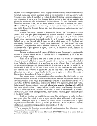 dacă se face această presupunere, atunci exegeţii istorico-literalişti trebuie să recunoască
faptul că Dumnezeu a rostit un mesaj care n-a fost consemnat în scris de autorul cărţii
Genesa...şi mai mult, că acest fapt al rostirii de către Divinitate a unui mesaj care nu a
fost consemnat în scris nu a fost singular. Lucrul acesta ne face să mai retezăm din
pretenţiile absolutiste ale hermeneuticii istorico-literale. Ea este, într-adevăr, foarte
folositoare în multe cazuri, dar nu poate pretinde că este nici exhaustivă, nici unică.
Marea problemă apare atunci când ea citeşte în text lucruri care nu sunt acolo şi, chiar
mai mult, denumeşte dogmata lucruri care sunt theologoumena, adiaphora, sau chiar
simple speculaţii.
Acestea fiind spuse, revenim la Şabatul din Exodul, 20. Dacă porunca „adu-ţi
aminte” este citită prin grila interpretativă a evreilor, atunci ea vizează o comemorare
participativă: „adu-ţi aminte de faptul că părinţii tăi au ţinut Şabatul, şi fă şi tu la fel!”193
Faptul că nu s-a consemnat în scris că evreilor li s-ar fi poruncit vreodată înainte să ţină
Şabatul nu ne mai lezează atât de tare, am văzut până acum că Cel Preaînalt mai
descoperise oamenilor lucruri (unele chiar importante) pe care aceştia nu le-au
consemnat194
, dar problema este că anterior versetelor 8-11 din Exodul, 20, evreii nu
avuseseră cum să ţină Şabatul în Egipt, o dată ce, în calitate de sclavi, trebuiau să
muncească zilnic...
Rămâne un răspuns posibil: „respectă Şabatul pe care Dumnezeu l-a menţionat în
Genesa 2. Şabatul nu este dat ca o poruncă, ci ca o binecuvântare, şi nu a fost dat
evreilor, ci creaţiei întregi.”
Poate că în faţa acestei idei unii ar cârmi din nas şi ar încerca s-o concedieze
elegant, spunând: „Rămâne ca această supoziţie să se verifice pe parcursul analizării
temei Şabatului şi, finalmente, să se confirme sau să se infirme.” Însă primul sprijin în
favoarea alternativei apare din contextul imediat al versetelor 10 b şi 11: „să nu faci nici o
lucrare nici tu, nici fiul tău sau fiica ta, nici sclavul tău, nici sclava ta, nici vitele tale şi
nici străinul care locuieşte în cetatea ta. Căci în şase zile a făcut Domnul cerurile,
pământul, marea şi tot ce este în ele, dar în ziua a şaptea s-a odihnit. De aceea a
binecuvântat Domnul ziua de Sabat şi a sfinţit-o.”
Prin urmare, munca în şabat era interzisă nu numai evreilor, fiindcă ziua era una
binecuvântată şi de închinare, şi nu numai rezidenţilor ne-evrei, imigranţilor naturalizaţi,
care cu certitudine aveau religii diferite de religia revelată, ci şi animalelor, care nu pot fi
suspectate de dorinţa arzătoare de a se închina. Iată un prim argument, chiar dacă voalat,
în favoarea ideii sus-menţionate, anume că şabatul este un principiu al creaţiei, el fiind
fost dat nu numai evreilor, ci şi ne-evreilor şi regnului animal, una din categoriile creaţiei.
Şi de ce n-ar fi aşa? Când Creatorul S-a odihnit, în lume nu existau evrei şi ne-evrei,
exista doar Adam, omul, omul primordial, protopărintele omenirii, preot luat din Creaţie
şi pus peste Creaţie.
Dacă am continua cu întrebările, am putea chiar să ajungem la o altă întrebare
care poate părea ilară: dacă în ziua a şaptea trebuiau să se odihnească evrei, ne-evrei,
animale, deci regnul uman şi cel animal, nu cumva trebuia să se odihnească şi regnul
vegetal şi cel mineral? În definitiv, şi acestea ţin de creaţie... Vom lăsa Sfânta Scriptură
să răspundă acestei întrebări pe parcursul consideraţiilor de faţă.
193
Vezi şi rugăciunea Ata Ħonantanu, un pasaj adăugat la rugăciunea de seară după Şabat, pentru a nota
diferenţa dintre sfânt şi mundan/profan.
194
În ce fel chemau oamenii din Genesa, 4:26 Numele DOMNULUI? În ce fel a umblat Enoħ cu
Dumnezeu (Gen. 5:22,24)?
54
 