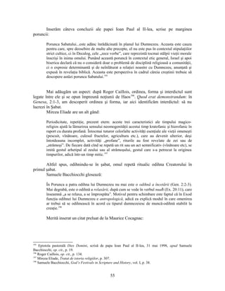 Inserăm câteva concluzii ale papei Ioan Paul al II-lea, scrise pe marginea
poruncii:
Porunca Sabatului...este adânc înrădăcinată în planul lui Dumnezeu. Aceasta este cauza
pentru care, spre deosebire de multe alte precepte, el nu este pus în contextul stipulaţiilor
strict cultice, ci în Decalog, cele „zece vorbe”, care reprezintă tocmai stâlpii vieţii morale
înscrişi în inima omului. Punând această poruncă în contextul etic general, Israel şi apoi
biserica declară că nu o consideră doar o problemă de disciplină religioasă a comunităţii,
ci o expresie determinantă şi de neînlăturat a relaţiei noastre cu Dumnezeu, anunţată şi
expusă în revelaţia biblică. Aceasta este perspectiva în cadrul căreia creştinii trebuie să
descopere astăzi porunca Sabatului.195
Mai adăugăm un aspect: după Roger Caillois, ordinea, forma şi interdictul sunt
legate între ele şi se opun împreună noţiunii de Haos196
. Quod erat demonstrandum: în
Genesa, 2:1-3, am descoperit ordinea şi forma, iar aici identificăm interdictul: să nu
lucrezi în Şabat.
Mircea Eliade are un alt gând:
Periodicitate, repetiţie, prezent etern: aceste trei caracteristici ale timpului magico-
religios ajută la lămurirea sensului neomogenităţii acestui timp kratofanic şi hierofanic în
raport cu durata profană. Întocmai tuturor celorlalte activităţi esenţiale ale vieţii omeneşti
(pescuit, vînătoare, culesul fructelor, agricultura etc.), care au devenit ulterior, deşi
întotdeauna incomplet, activităţi „profane”, riturile au fost revelate de zei sau de
„strămoşi”. De fiecare dată cînd se repetă un rit sau un act semnificativ (vînătoare etc), se
imită gestul arhetipal al zeului sau al strămoşului, gestul care s-a petrecut la originea
timpurilor, adică într-un timp mitic.197
Altfel spus, odihnindu-se în şabat, omul repetă ritualic odihna Creatorului în
primul şabat.
Samuele Bacchiocchi glosează:
În Porunca a patra odihna lui Dumnezeu nu mai este o odihnă a încetării (Gen. 2:2-3).
Mai degrabă, este o odihnă a relaxării, după cum se vede în verbul nuaħ (Ex. 20:11), care
înseamnă „a se relaxa, a se împrospăta”. Motivul pentru schimbare este faptul că în Exod
funcţia odihnei lui Dumnezeu e antropologică, adică ea explică modul în care omenirea
ar trebui să se odihnească în acord cu tiparul dumnezeiesc de muncă-odihnă stabilit la
creaţie.198
Merită inserat un citat preluat de la Maurice Cocagnac:
195
Epistola pastorală Dies Domini, scrisă de papa Ioan Paul al II-lea, 31 mai 1998, apud Samuele
Bacchiocchi, op. cit., p. 19.
196
Roger Caillois, op. cit., p. 134.
197
Mircea Eliade, Tratat de istoria religiilor, p. 307.
198
Samuele Bacchiocchi, God’s Festivals in Scripture and History, vol. I, p. 38.
55
 