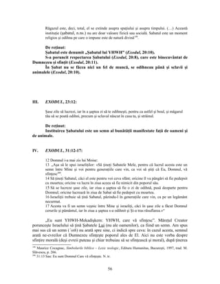 Răgazul este, deci, total, el se extinde asupra spaţiului şi asupra timpului. (…) Această
instituţie (şabatul, n.ns.) nu are doar valoare fizică sau socială. Sabatul este un moment
religios şi odihna pe care o impune este de natură divină199
.
De reţinut:
Şabatul este denumit „Şabatul lui YHWH” (Exodul, 20:10).
S-a poruncit respectarea Şabatului (Exodul, 20:8), care este binecuvântat de
Dumnezeu şi sfinţit (Exodul, 20:11).
În Şabat nu se făcea nici un fel de muncă, se odihneau până şi sclavii şi
animalele (Exodul, 20:10).
III. EXODUL, 23:12:
Şase zile să lucrezi, iar în a şaptea zi să te odihneşti, pentru ca astfel şi boul, şi măgarul
tău să se poată odihni, precum şi sclavul născut în casa ta, şi străinul.
De reţinut:
Instituirea Şabatului este un semn al bunătăţii manifestate faţă de oameni şi
de animale.
IV. EXODUL, 31:12-17:
12 Domnul i-a mai zis lui Moise:
13 „Aşa să le spui israeliţilor: «Să ţineţi Sabatele Mele, pentru că lucrul acesta este un
semn între Mine şi voi pentru generaţiile care vin, ca voi să ştiţi că Eu, Domnul, vă
sfinţesc200
.
14 Să ţineţi Sabatul, căci el este pentru voi ceva sfânt; oricine îl va pângări să fie pedepsit
cu moartea; oricine va lucra în ziua aceea să fie nimicit din poporul său.
15 Să se lucreze şase zile, iar ziua a şaptea să fie o zi de odihnă, pusă deoparte pentru
Domnul; oricine lucrează în ziua de Sabat să fie pedepsit cu moartea.
16 Israeliţii trebuie să ţină Sabatul, păzindu-l în generaţiile care vin, ca pe un legământ
necurmat.
17 Acesta va fi un semn veşnic între Mine şi israeliţi, căci în şase zile a făcut Domnul
cerurile şi pământul, iar în ziua a şaptea s-a odihnit şi Şi-a tras răsuflarea.»“
„Eu sunt YHWH-Mekadişkem: YHWH, care vă sfinţesc”. Măreţul Creator
porunceşte Israelului să ţină Şabatele Lui (nu ale oamenilor), ca fiind un semn. Am spus
mai sus că un semn (’oth) nu arată spre sine, ci indică spre ceva: în cazul acesta, semnul
arată ne-evreilor că Dumnezeu sfinţeşte poporul ales de El. Aici nu este vorba despre
sfinţire morală (deşi evreii puteau şi chiar trebuiau să se sfinţească şi moral), după ţinerea
199
Maurice Cocagnac, Simbolurile biblice – Lexic teologic, Editura Humanitas, Bucureşti, 1997, trad. M.
Slăvescu, p. 266.
200
31:13 Sau: Eu sunt Domnul Care vă sfinţeşte. N. tr.
56
 