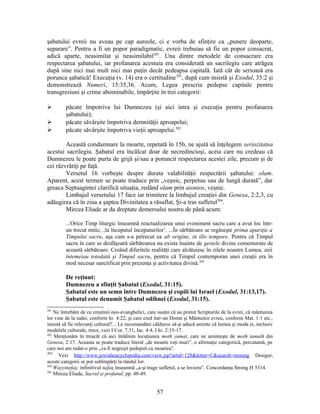 şabatului evreii nu aveau pe cap aureole, ci e vorba de sfinţire ca „punere deoparte,
separare”. Pentru a fi un popor paradigmatic, evreii trebuiau să fie un popor consacrat,
adică aparte, neasimilat şi neasimilabil201
. Una dintre metodele de consacrare era
respectarea şabatului, iar profanarea acestuia era considerată un sacrilegiu care atrăgea
după sine nici mai mult nici mai puţin decât pedeapsa capitală. Iată cât de serioasă era
porunca şabatică! Execuţia (v. 14) era o certitudine202
, după cum insistă şi Exodul, 35:2 şi
demonstrează Numeri, 15:35,36. Acum, Legea prescria pedepse capitale pentru
transgresiuni şi crime abominabile, împărţite în trei categorii:
 păcate împotriva lui Dumnezeu (şi aici intra şi execuţia pentru profanarea
şabatului);
 păcate săvârşite împotriva demnităţii aproapelui;
 păcate săvârşite împotriva vieţii aproapelui.203
Această condamnare la moarte, repetată în 15b, ne ajută să înţelegem seriozitatea
acestui sacrilegiu. Şabatul era încălcat doar de necredincioşi, aceia care nu credeau că
Dumnezeu le poate purta de grijă şi/sau a poruncit respectarea acestei zile, precum şi de
cei răzvrătiţi pe faţă.
Versetul 16 vorbeşte despre durata valabilităţii respectării şabatului: olam.
Aparent, acest termen se poate traduce prin „veşnic, perpetuu sau de lungă durată”, dar
greaca Septuagintei clarifică situaţia, redând olam prin aionios, veşnic.
Limbajul versetului 17 face iar trimitere la limbajul creaţiei din Genesa, 2:2,3, cu
adăugirea că în ziua a şaptea Divinitatea a răsuflat, Şi-a tras sufletul204
.
Mircea Eliade ar da dreptate demersului nostru de până acum:
...Orice Timp liturgic înseamnă reactualizarea unui eveniment sacru care a avut loc într-
un trecut mitic, ‚la începutul începuturilor’. ...În sărbătoare se regăseşte prima apariţie a
Timpului sacru, aşa cum s-a petrecut ea ab origine, in illo tempore. Pentru că Timpul
sacru în care se desfăşoară sărbătoarea nu exista înainte de gestele divine comemorate de
această sărbătoare. Creând diferitele realităţi care alcătuiesc în zilele noastre Lumea, zeii
întemeiau totodată şi Timpul sacru, pentru că Timpul contemporan unei creaţii era în
mod necesar sanctificat prin prezenţa şi activitatea divină.205
De reţinut:
Dumnezeu a sfinţit Şabatul (Exodul, 31:15).
Şabatul este un semn între Dumnezeu şi copiii lui Israel (Exodul, 31:13,17).
Şabatul este denumit Şabatul odihnei (Exodul, 31:15).
201
Ne întrebăm de ce creştinii neo-evanghelici, care susţin că au primit Scripturile de la evrei, că mântuirea
lor vine de la iudei, conform Io. 4:22, şi care cred într-un Domn şi Mântuitor evreu, conform Mat. 1:1 etc.,
insistă să fie relevanţi cultural?... Le recomandăm călduros să-şi aducă aminte că lumea şi moda ei, inclusiv
modelele culturale, trece, vezi I Cor. 7:31, Iac. 4:4, I Io. 2:15-17.
202
Menţionăm în treacăt că aici întâlnim locuţiunea moth yumat, care ne aminteşte de moth tamuth din
Genesa, 2:17. Aceasta se poate traduce literal „de moarte veţi muri”, o afirmaţie categorică, percutantă, pe
care noi am redat-o prin „va fi negreşit pedepsit cu moartea”.
203
Vezi http://www.jewishencyclopedia.com/view.jsp?artid=128&letter=C&search=stoning Desigur,
aceste categorii se pot subîmpărţi la rândul lor.
204
Wayyinefaş; infinitivul nafaş înseamnă „a-şi trage sufletul, a se înviora”. Concordanţa Strong H 5314.
205
Mircea Eliade, Sacrul şi profanul, pp. 48-49.
57
 