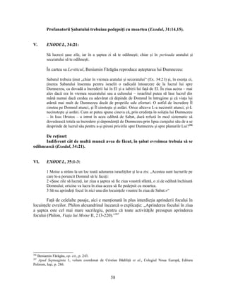 Profanatorii Şabatului trebuiau pedepsiţi cu moartea (Exodul, 31:14,15).
V. EXODUL, 34:21:
Să lucrezi şase zile, iar în a şaptea zi să te odihneşti; chiar şi în perioada aratului şi
seceratului să te odihneşti.
În cartea sa Leviticul, Beniamin Fărăgău reproduce aşteptarea lui Dumnezeu:
Sabatul trebuia ţinut „chiar în vremea aratului şi seceratului” (Ex. 34:21) şi, în esenţa ei,
ţinerea Sabatului însemna pentru israelit o radicală întoarcere de la lucrul lui spre
Dumnezeu, ca dovadă a încrederii lui în El şi a iubirii lui faţă de El. În ziua aceea – mai
ales dacă era în vremea seceratului sau a culesului – israelitul putea să lase lucrul din
mână numai dacă credea cu adevărat că depinde de Domnul în întregime şi că viaţa lui
atârnă mai mult de Dumnezeu decât de propriile sale eforturi. O astfel de încredere Îl
cinstea pe Domnul atunci, şi Îl cinsteşte şi astăzi. Orice altceva L-a necinstit atunci, şi-L
necinsteşte şi astăzi. Cum ar putea spune cineva că, prin credinţa în soluţia lui Dumnezeu
– în Isus Hristos – a intrat în acea odihnă de Sabat, dacă refuză în mod sistematic să
dovedească totala sa încredere şi dependenţă de Dumnezeu prin lipsa curajului său de a se
desprinde de lucrul său pentru a-şi pironi privirile spre Dumnezeu şi spre planurile Lui?206
De reţinut:
Indiferent cât de multă muncă avea de făcut, în şabat evreimea trebuia să se
odihnească (Exodul, 34:21).
VI. EXODUL, 35:1-3:
1 Moise a strâns la un loc toată adunarea israeliţilor şi le-a zis: „Acestea sunt lucrurile pe
care le-a poruncit Domnul să le faceţi:
2 «Şase zile să lucraţi, iar ziua a şaptea să fie ziua voastră sfântă, o zi de odihnă închinată
Domnului; oricine va lucra în ziua aceea să fie pedepsit cu moartea.
3 Să nu aprindeţi focul în nici una din locuinţele voastre în ziua de Sabat.»“
Faţă de celelalte pasaje, aici e menţionată în plus interdicţia aprinderii focului în
locuinţele evreilor. Philon alexandrinul încearcă o explicaţie: „Aprinderea focului în ziua
a şaptea este cel mai mare sacrilegiu, pentru că toate activităţile presupun aprinderea
focului (Philon, Viaţa lui Moise II, 213-220).”207
206
Beniamin Fărăgău, op. cit., p. 243.
207
Apud Septuaginta 1, volum coordonat de Cristian Bădiliţă et al., Colegiul Noua Europă, Editura
Polirom, Iaşi, p. 286.
58
 