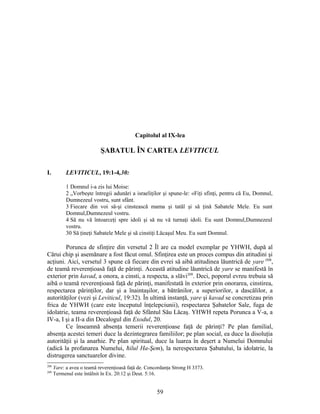 Capitolul al IX-lea
ŞABATUL ÎN CARTEA LEVITICUL
I. LEVITICUL, 19:1-4,30:
1 Domnul i-a zis lui Moise:
2 „Vorbeşte întregii adunări a israeliţilor şi spune-le: «Fiţi sfinţi, pentru că Eu, Domnul,
Dumnezeul vostru, sunt sfânt.
3 Fiecare din voi să-şi cinstească mama şi tatăl şi să ţină Sabatele Mele. Eu sunt
Domnul,Dumnezeul vostru.
4 Să nu vă întoarceţi spre idoli şi să nu vă turnaţi idoli. Eu sunt Domnul,Dumnezeul
vostru.
30 Să ţineţi Sabatele Mele şi să cinstiţi Lăcaşul Meu. Eu sunt Domnul.
Porunca de sfinţire din versetul 2 Îl are ca model exemplar pe YHWH, după al
Cărui chip şi asemănare a fost făcut omul. Sfinţirea este un proces compus din atitudini şi
acţiuni. Aici, versetul 3 spune că fiecare din evrei să aibă atitudinea lăuntrică de yare’208
,
de teamă reverenţioasă faţă de părinţi. Această atitudine lăuntrică de yare se manifestă în
exterior prin kavad, a onora, a cinsti, a respecta, a slăvi209
. Deci, poporul evreu trebuia să
aibă o teamă reverenţioasă faţă de părinţi, manifestată în exterior prin onorarea, cinstirea,
respectarea părinţilor, dar şi a înaintaşilor, a bătrânilor, a superiorilor, a dascălilor, a
autorităţilor (vezi şi Leviticul, 19:32). În ultimă instanţă, yare şi kavad se concretizau prin
frica de YHWH (care este începutul înţelepciunii), respectarea Şabatelor Sale, fuga de
idolatrie, teama reverenţioasă faţă de Sfântul Său Lăcaş. YHWH repeta Porunca a V-a, a
IV-a, I şi a II-a din Decalogul din Exodul, 20.
Ce înseamnă absenţa temerii reverenţioase faţă de părinţi? Pe plan familial,
absenţa acestei temeri duce la dezintegrarea familiilor; pe plan social, ea duce la disoluţia
autorităţii şi la anarhie. Pe plan spiritual, duce la luarea în deşert a Numelui Domnului
(adică la profanarea Numelui, ħilul Ha-Şem), la nerespectarea Şabatului, la idolatrie, la
distrugerea sanctuarelor divine.
208
Yare: a avea o teamă reverenţioasă faţă de. Concordanţa Strong H 3373.
209
Termenul este întâlnit în Ex. 20:12 şi Deut. 5:16.
59
 