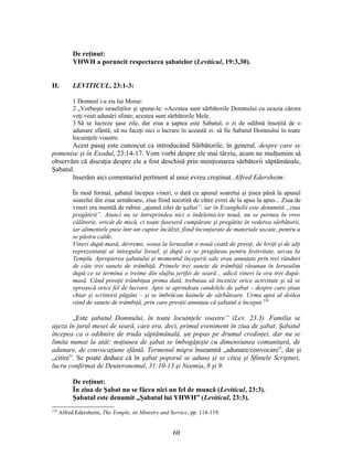 De reţinut:
YHWH a poruncit respectarea şabatelor (Leviticul, 19:3,30).
II. LEVITICUL, 23:1-3:
1 Domnul i-a zis lui Moise:
2 „Vorbeşte israeliţilor şi spune-le: «Acestea sunt sărbătorile Domnului cu ocazia cărora
veţi vesti adunări sfinte; acestea sunt sărbătorile Mele.
3 Să se lucreze şase zile, dar ziua a şaptea este Sabatul, o zi de odihnă însoţită de o
adunare sfântă; să nu faceţi nici o lucrare în această zi: să fie Sabatul Domnului în toate
locuinţele voastre.
Acest pasaj este cunoscut ca introducând Sărbătorile, în general, despre care se
pomenise şi în Exodul, 23:14-17. Vom vorbi despre ele mai târziu, acum ne mulţumim să
observăm că discuţia despre ele a fost deschisă prin menţionarea sărbătorii săptămânale,
Şabatul.
Inserăm aici comentariul pertinent al unui evreu creştinat, Alfred Edersheim:
În mod formal, şabatul începea vineri, o dată cu apusul soarelui şi ţinea până la apusul
soarelui din ziua următoare, ziua fiind socotită de către evrei de la apus la apus... Ziua de
vineri era numită de rabini „ajunul zilei de şabat”, iar în Evanghelii este denumită „ziua
pregătirii”. Atunci nu se întreprindea nici o îndeletnicire nouă, nu se pornea în vreo
călătorie, oricât de mică, ci toate fuseseră cumpărate şi pregătite în vederea sărbătorii,
iar alimentele puse într-un cuptor încălzit, fiind înconjurate de materiale uscate, pentru a
se păstra calde.
Vineri după-masă, devreme, sosea la Ierusalim o nouă ceată de preoţi, de leviţi şi de alţi
reprezentanţi ai întregului Israel, şi după ce se pregăteau pentru festivitate, urcau la
Templu. Apropierea şabatului şi momentul începerii sale erau anunţate prin trei rânduri
de câte trei sunete de trâmbiţă. Primele trei sunete de trâmbiţă răsunau în Ierusalim
după ce se termina o treime din slujba jertfei de seară... adică vineri la ora trei după-
masă. Când preoţii trâmbiţau prima dată, trebuiau să înceteze orice activitate şi să se
oprească orice fel de lucrare. Apoi se aprindeau candelele de şabat – despre care ştiau
chiar şi scriitorii păgâni – şi se îmbrăcau hainele de sărbătoare. Urma apoi al doilea
rând de sunete de trâmbiţă, prin care preoţii anunţau că şabatul a început.210
„Este şabatul Domnului, în toate locuinţele voastre” (Lev. 23.3). Familia se
aşeza în jurul mesei de seară, care era, deci, primul eveniment în ziua de şabat. Şabatul
începea ca o odihnire de truda săptămânală, un popas pe drumul credinţei, dar nu se
limita numai la atât: noţiunea de şabat se îmbogăţeşte cu dimensiunea comunitară, de
adunare, de convocaţiune sfântă. Termenul miqra înseamnă „adunare/convocare”, dar şi
„citire”. Se poate deduce că în şabat poporul se aduna şi se citea şi Sfintele Scripturi,
lucru confirmat de Deuteronomul, 31:10-13 şi Neemia, 8 şi 9.
De reţinut:
În ziua de Şabat nu se făcea nici un fel de muncă (Leviticul, 23:3).
Şabatul este denumit „Şabatul lui YHWH” (Leviticul, 23:3).
210
Alfred Edersheim, The Temple, its Ministry and Service, pp. 118-119.
60
 