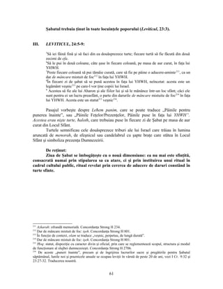 Şabatul trebuia ţinut în toate locuinţele poporului (Leviticul, 23:3).
III. LEVITICUL, 24:5-9:
5
Să iei făină fină şi să faci din ea douăsprezece turte; fiecare turtă să fie făcută din două
zecimi de efa.
6
Să le pui în două coloane, câte şase în fiecare coloană, pe masa de aur curat, în faţa lui
YHWH.
7
Peste fiecare coloană să pui tămâie curată, care să fie pe pâine o aducere-aminte211
, ca un
dar de mâncare mistuit de foc212
în faţa lui YHWH.
8
În fiecare zi de şabat să se pună acestea în faţa lui YHWH, neîncetat: acesta este un
legământ veşnic213
pe care-l vor ţine copiii lui Israel.
9
Acestea să fie ale lui Aharon şi ale fiilor lui şi să le mănânce într-un loc sfânt; căci ele
sunt pentru ei un lucru preasfânt, o parte din darurile de mâncare mistuite de foc214
în faţa
lui YHWH. Acesta este un statut215
veşnic216
.
Pasajul vorbeşte despre Leħem panim, care se poate traduce „Pâinile pentru
punerea înainte”, sau „Pâinile Feţelor/Prezenţelor, Pâinile puse în faţa lui YHWH”.
Acestea erau nişte turte, ħaloth, care trebuiau puse în fiecare zi de Şabat pe masa de aur
curat din Locul Sfânt.
Turtele semnificau cele douăsprezece triburi ale lui Israel care trăiau în lumina
aruncată de menorah, de sfeşnicul sau candelabrul cu şapte braţe care stătea în Locul
Sfânt şi simboliza prezenţa Dumnezeirii.
De reţinut:
Ziua de Şabat se îmbogăţeşte cu o nouă dimensiune: ea nu mai este sfinţită,
consacrată numai prin stipularea sa ca atare, ci şi prin instituirea unui ritual în
cadrul cultului public, ritual revelat prin cererea de aducere de daruri constând în
turte sfinte.
211
Azkarah: ofrandă memorială. Concordanţa Strong H 234.
212
Dar de mâncare mistuit de foc: işeh. Concordanţa Strong H 801.
213
În funcţie de context, olam se traduce „veşnic, perpetuu, de lungă durată”.
214
Dar de mâncare mistuit de foc: işeh. Concordanţa Strong H 801.
215
Ħoq: statut, dispoziţie cu caracter divin şi oficial, prin care se reglementează scopul, structura şi modul
de funcţionare al slujbei dumnezeieşti. Concordanţa Strong H 2706.
216
De aceste „puneri înainte”, precum şi de îngrijirea lucrurilor sacre şi pregătirile pentru Şabatul
săptămânal, lunile noi şi praznicele anuale se ocupau leviţii în vârstă de peste 20 de ani, vezi I Cr. 9:32 şi
23:27-32. Traducerea noastră.
61
 