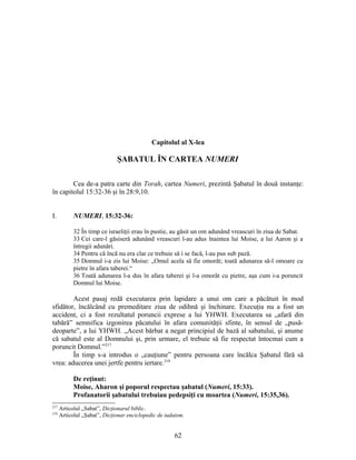 Capitolul al X-lea
ŞABATUL ÎN CARTEA NUMERI
Cea de-a patra carte din Torah, cartea Numeri, prezintă Şabatul în două instanţe:
în capitolul 15:32-36 şi în 28:9,10.
I. NUMERI, 15:32-36:
32 În timp ce israeliţii erau în pustie, au găsit un om adunând vreascuri în ziua de Sabat.
33 Cei care-l găsiseră adunând vreascuri l-au adus înaintea lui Moise, a lui Aaron şi a
întregii adunări.
34 Pentru că încă nu era clar ce trebuie să i se facă, l-au pus sub pază.
35 Domnul i-a zis lui Moise: „Omul acela să fie omorât; toată adunarea să-l omoare cu
pietre în afara taberei.“
36 Toată adunarea l-a dus în afara taberei şi l-a omorât cu pietre, aşa cum i-a poruncit
Domnul lui Moise.
Acest pasaj redă executarea prin lapidare a unui om care a păcătuit în mod
sfidător, încălcând cu premeditare ziua de odihnă şi închinare. Execuţia nu a fost un
accident, ci a fost rezultatul poruncii exprese a lui YHWH. Executarea sa „afară din
tabără” semnifica izgonirea păcatului în afara comunităţii sfinte, în sensul de „pusă-
deoparte”, a lui YHWH. „Acest bărbat a negat principiul de bază al sabatului, şi anume
că sabatul este al Domnului şi, prin urmare, el trebuie să fie respectat întocmai cum a
poruncit Domnul.”217
În timp s-a introdus o „cauţiune” pentru persoana care încălca Şabatul fără să
vrea: aducerea unei jertfe pentru iertare.218
De reţinut:
Moise, Aharon şi poporul respectau şabatul (Numeri, 15:33).
Profanatorii şabatului trebuiau pedepsiţi cu moartea (Numeri, 15:35,36).
217
Articolul „Sabat”, Dicţionarul biblic.
218
Articolul „Şabat”, Dicţionar enciclopedic de iudaism.
62
 