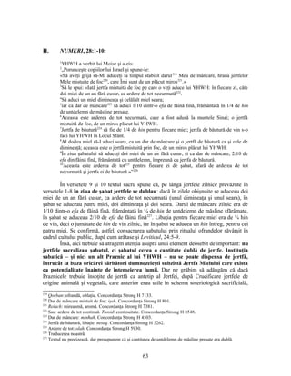 II. NUMERI, 28:1-10:
1
YHWH a vorbit lui Moise şi a zis:
2
„Porunceşte copiilor lui Israel şi spune-le:
«Să aveţi grijă să-Mi aduceţi la timpul stabilit darul219
Meu de mâncare, hrana jertfelor
Mele mistuite de foc220
, care Îmi sunt de un plăcut miros221
.»
3
Să le spui: «Iată jertfa mistuită de foc pe care o veţi aduce lui YHWH: în fiecare zi, câte
doi miei de un an fără cusur, ca ardere de tot necurmată222
.
4
Să aduci un miel dimineaţa şi celălalt miel seara;
5
iar ca dar de mâncare223
să aduci 1/10 dintr-o efa de făină fină, frământată în 1/4 de hin
de untdelemn de măsline presate.
6
Aceasta este arderea de tot necurmată, care a fost adusă la muntele Sinai; o jertfă
mistuită de foc, de un miros plăcut lui YHWH.
7
Jertfa de băutură224
să fie de 1/4 de hin pentru fiecare miel; jertfa de băutură de vin s-o
faci lui YHWH în Locul Sfânt.
8
Al doilea miel să-l aduci seara, ca un dar de mâncare şi o jertfă de băutură ca şi cele de
dimineaţă; aceasta este o jertfă mistuită prin foc, de un miros plăcut lui YHWH.
9
În ziua şabatului să aduceţi doi miei de un an fără cusur, şi ca dar de mâncare, 2/10 de
efa din făină fină, frământată cu untdelemn, împreună cu jertfa de băutură.
10
Aceasta este arderea de tot225
pentru fiecare zi de şabat, afară de arderea de tot
necurmată şi jertfa ei de băutură.»”226
În versetele 9 şi 10 textul sacru spune că, pe lângă jertfele zilnice prevăzute în
versetele 1-8 în ziua de şabat jertfele se dublau: dacă în zilele obişnuite se aduceau doi
miei de un an fără cusur, ca ardere de tot necurmată (unul dimineaţa şi unul seara), în
şabat se aduceau patru miei, doi dimineaţa şi doi seara. Darul de mâncare zilnic era de
1/10 dintr-o efa de făină fină, frământată în ¼ de hin de untdelemn de măsline sfărâmate,
în şabat se aduceau 2/10 de efa de făină fină227
. Libaţia pentru fiecare miel era de ¼ hin
de vin, deci o jumătate de hin de vin zilnic, iar în şabat se aducea un hin întreg, pentru cei
patru miei. Se confirmă, astfel, consacrarea şabatului prin ritualul ofrandelor săvârşit în
cadrul cultului public, după cum arătase şi Leviticul, 24:5-9.
Însă, aici trebuie să atragem atenţia asupra unui element deosebit de important: nu
jertfele sacralizau şabatul, ci şabatul cerea o cantitate dublă de jertfe. Instituţia
sabatică – şi nici un alt Praznic al lui YHWH – nu se poate dispensa de jertfă,
întrucât la baza oricărei sărbători dumnezeieşti subzistă Jertfa Mielului care exista
ca potenţialitate înainte de întemeierea lumii. Dar ne grăbim să adăugăm că dacă
Praznicele trebuie însoţite de jertfă ca antetip al Jertfei, după Crucificare jertfele de
origine animală şi vegetală, care anterior erau utile în schema soteriologică sacrificială,
219
Qorban: ofrandă, oblaţie. Concordanţa Strong H 7133.
220
Dar de mâncare mistuit de foc: işeh. Concordanţa Strong H 801.
221
Reiach: mireasmă, aromă. Concordanţa Strong H 7381.
222
Sau: ardere de tot continuă. Tamid: continuitate. Concordanţa Strong H 8548.
223
Dar de mâncare: minħah. Concordanţa Strong H 4503.
224
Jertfă de băutură, libaţie: neseq. Concordanţa Strong H 5262.
225
Ardere de tot: olah. Concordanţa Strong H 5930.
226
Traducerea noastră.
227
Textul nu precizează, dar presupunem că şi cantitatea de untdelemn de măsline presate era dublă.
63
 