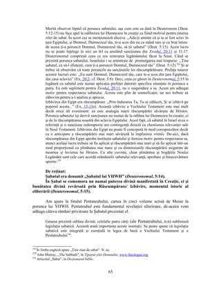 Merită observat faptul că porunca sabatului, aşa cum este ea dată în Deuteronom (Deut.
5:12-15) nu face apel la odihnirea lui Dumnezeu în creaţie ca fiind motivul pentru ţinerea
zilei de sabat. În acest caz se menţionează altceva: „Adu-ţi aminte că şi tu ai fost sclav în
ţara Egiptului, şi Domnul, Dumnezeul tău, te-a scos din ea cu mână tare şi cu braţ întins:
de aceea ţi-a poruncit Domnul, Dumnezeul tău, să ţii sabatul” (Deut. 5:15). Acest lucru
nu se poate înţelege în nici un fel ca anulând sancţiunea din Exodul, 20:11 şi 31:17.
Deuteronomul comprimă ceea ce era reiterarea legământului făcut la Sinai. Când se
prezintă porunca sabatului, Israelului i se aminteşte de promulgarea mai timpurie: „Ţine
sabatul, ca să-l sfinţeşti, cum ţi-a poruncit Domnul, Dumnezeul tău” (Deut. 5:12).228
Şi ar
trebui să observăm că toate poruncile au sancţiunile lor răscumpărătoare. Prefaţa tuturor
acestor lucruri este: „Eu sunt Domnul, Dumnezeul tău, care te-a scos din ţara Egiptului,
din casa sclaviei” (Ex. 20:2; cf. Deut. 5:6). Deci, ceea ce găsim în Deuteronomul, 5:15 în
legătură cu sabatul este numai aplicaţia prefeţei datoriei specifice enunţate în porunca a
patra. Ea este supliment pentru Exodul, 20:11, nu o suspendare a sa. Acum am adăugat
motiv pentru respectarea sabatului. Acesta este plin de semnificaţie, iar noi trebuie să
zăbovim pentru a-l analiza şi aprecia.
Izbăvirea din Egipt era răscumpărare. „Prin îndurarea Ta, Tu ai călăuzit, Şi ai izbăvit pe
poporul acesta...” (Ex. 15:13a). Această izbăvire a Vechiului Testament este mai mult
decât orice alt eveniment: ea este analogia marii răscumpărări săvârşite de Hristos.
Porunca sabatului îşi derivă sancţiunea nu numai de la odihna lui Dumnezeu în creaţie, ci
şi de la răscumpărarea noastră din sclavia Egiptului. Acest fapt, că sabatul în Israel avea o
referinţă şi o sancţiune redemptorie are contingenţă directă cu chestiunea relevanţei sale
în Noul Testament. Izbăvirea din Egipt nu poate fi concepută în mod corespunzător decât
ca o anticipare a răscumpărării mai mari săvârşită la împlinirea vremii. De-aici, dacă
răscumpărarea din Egipt aproba instituţia sabatului şi furniza motiv pentru respectarea sa,
atunci acelaşi lucru trebuie să fie aplicat şi răscumpărării mai mari şi să fie aplicat într-un
mod proporţional cu plinătatea mai mare şi cu dimensiunile răscumpărării asigurate de
moartea şi învierea lui Hristos. Cu alte cuvinte, chiar plinătatea şi bogăţiile Noului
Legământ sunt cele care acordă orânduielii sabatului relevanţă, aprobare şi binecuvântare
sporite.229
De reţinut:
Şabatul era denumit „Şabatul lui YHWH” (Deuteronomul, 5:14).
În Şabat se comemora nu numai puterea divină manifestată în Creaţie, ci şi
bunătatea divină revărsată prin Răscumpărare/ Izbăvire, momentul istoric al
eliberării (Deuteronomul, 5:15).
Am ajuns la finalul Pentateuhului, cartea în cinci volume scrisă de Moise la
porunca lui YHWH. Pentateuhul este fundamentul revelaţiei ulterioare, de-aceea vom
adăuga câteva rânduri privitoare la Şabatul prezentat el.
Genesa prezintă odihna divină; celelalte patru cărţi (ale Pentateuhului, n.n) subliniază
legislaţia sabatică. Această arată importanţa aceste instituţii. Se poate spune că legislaţia
sabatică este integrală şi esenţială în legea de bază a Vechiului Testament şi a
Pentateuhului230
.
228
În limba engleză apare „Ţine ziua de sabat”. N. ns.
229
John Murray, „The Sabbath”, în Tiparul zilei Domnului, www.theologue.org
230
Articolul „Sabat”, în Dicţionarul biblic.
65
 