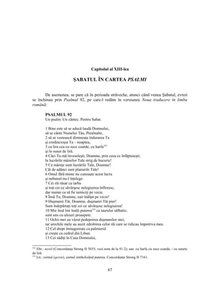 Capitolul al XIII-lea
ŞABATUL ÎN CARTEA PSALMI
De asemenea, se pare că în perioada străveche, atunci când venea Şabatul, evreii
se închinau prin Psalmul 92, pe care-l redăm în versiunea Noua traducere în limba
română:
PSALMUL 92
Un psalm. Un cântec. Pentru Sabat.
1 Bine este să se aducă laudă Domnului,
să se cânte Numelui Tău, Preaînalte,
2 să se vestească dimineaţa îndurarea Ta
şi credincioşia Ta – noaptea,
3 cu lira cea cu zece coarde, cu harfa232
şi în sunet de liră.
4 Căci Tu mă înveseleşti, Doamne, prin ceea ce înfăptuieşti;
la lucrările mâinilor Tale strig de bucurie!
5 Ce măreţe sunt lucrările Tale, Doamne!
Cât de adânci sunt planurile Tale!
6 Omul fără minte nu cunoaşte acest lucru
şi nebunul nu-l înţelege.
7 Cei răi răsar ca iarba
şi toţi cei ce săvârşesc nelegiuirea înfloresc,
dar numai ca să fie nimiciţi pe vecie.
8 Însă Tu, Doamne, eşti înălţat pe vecie!
9 Duşmanii Tăi, Doamne, duşmanii Tăi pier!
Sunt îndepărtaţi toţi cei ce săvârşesc nelegiuirea!
10 Mie însă îmi înalţi puterea233
ca taurului sălbatic;
sunt uns cu uleiuri proaspete.
11 Ochii mei au văzut pedepsirea duşmanilor mei,
iar urechile mele au auzit zdrobirea celor răi care se ridicau împotriva mea.
12 Cel drept înmugureşte ca palmierul
şi creşte ca cedrul din Liban.
13 Cei sădiţi în Casa Domnului,
232
Ebr.: nevel (Concordanţa Strong H 5035; vezi nota de la 81:2); sau: cu harfa cu zece coarde, / cu sunete
de liră.
233
Lit.: cornul (qeren), cornul simbolizând puterea. Concordanţa Strong H 7161.
67
 