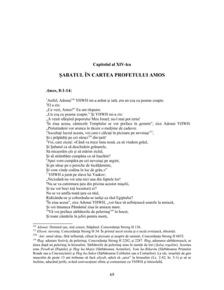 Capitolul al XIV-lea
ŞABATUL ÎN CARTEA PROFETULUI AMOS
Amos, 8:1-14:
1
Astfel, Adonai236
YHWH mi-a arătat şi iată, era un coş cu poame coapte.
2
El a zis:
„Ce vezi, Amos?” Eu am răspuns:
„Un coş cu poame coapte.” Şi YHWH mi-a zis:
„A venit sfârşitul poporului Meu Israel; nu-l mai pot ierta!
3
În ziua aceea, cântecele Templului se vor preface în gemete”, zice Adonai YHWH.
„Pretutindeni vor arunca în tăcere o mulţime de cadavre.
4
Ascultaţi lucrul acesta, voi care-i călcaţi în picioare pe nevoiaşi237
,
Şi-i prăpădiţi pe cei săraci238
din ţară!
5
Voi, care ziceţi: «Când va trece luna nouă, ca să vindem grâul,
Şi Şabatul ca să deschidem grânarele,
Să micşorăm efa şi să mărim siclul,
Şi să strâmbăm cumpăna ca să înşelăm?
6
Apoi vom cumpăra pe cei nevoiaşi pe argint,
Şi pe sărac pe o pereche de încălţăminte,
Şi vom vinde codina în loc de grâu.»”
7
YHWH a jurat pe slava lui Yaakov:
„Niciodată nu voi uita nici una din faptele lor!
8
Nu se va cutremura ţara din pricina acestor mişelii,
Şi nu vor boci toţi locuitorii ei?
Nu se va umfla toată ţara ca râul,
Ridicându-se şi coborându-se iarăşi ca râul Egiptului?
9
În ziua aceea”, zice Adonai YHWH, „voi face să asfinţească soarele la amiază,
Şi voi întuneca Pământul ziua în amiaza mare.
10
Vă voi preface sărbătorile de pelerinaj239
în bocet,
Şi toate cântările în jeliri pentru morţi,
236
Adonai: Domnul sau, mai corect, Stăpânul. Concordanţa Strong H 136.
237
Ebyon: nevoiaş. Concordanţa Strong H 34. În primul secol exista şi o sectă evreiască, ebioniţii.
238
’Ani: omul sărac, fără influenţă, călcat în picioare şi asuprit de oameni. Concordanţa Strong H 6035.
239
Ħag: adunare festivă, de pelerinaj. Concordanţa Strong H 2282, şi 2287. Ħag, adunarea sărbătorească, se
ţinea după un pelerinaj la Ierusalim. Sărbătorile de pelerinaj erau în număr de trei (Şaloş regalim). Acestea
erau Pesaħ-ul (Paştele) şi Ħag ha-Maţot (Sărbătoarea Azimilor), Yom ha-Bikurim (Sărbătoarea Primelor
Roade sau a Cincizecimii) şi Ħag ha-Sukot (Sărbătoarea Colibelor sau a Corturilor). La ele, israeliţii de gen
masculin de peste 13 ani trebuiau să facă aliyah, adică să „urce” la Ierusalim (Lc. 2:42; Io. 5:1) şi să se
închine, aducând jertfe, având convocaţiuni sfinte şi comuniune cu YHWH şi întreolaltă.
69
 