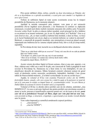 Prin aceste sărbători sfinte, ciclice, cerurile nu doar descindeau pe Pământ, dar
ele se şi deschideau ca o spirală ascendentă, o scară prin care omului i se îngăduia să
urce spre Ceruri.
Trebuie să subliniem faptul că toate aceste evenimente aveau loc în timpuri
prestabilite de Dumnezeu, nu în momente aleatorii.
Apelând la metoda cunoaşterii prin contrast, vom pune şi noi soroacele
prestabilite (fie-ne îngăduit acest pleonasm...) de Dumnezeu în contrast cu zăpăceala
omenească, evocând unul dintre multele momente amuzante din celebra carte Peripeţiile
bravului soldat Švejk: în plin şi crâncen război mondial, eroul principal îşi dă o întâlnire
cu un prieten la un anume restaurant „joi, la ora 18, după război, la U’Kalicha”. Este ca şi
cum eroul ar zice, „eh, ce mare scofală şi războiul ăsta mondial, e doar un fleac, va trece
şi el, lucrul fundamental este că joi, după ce se termină războiul, ne vedem la cârciumă”.
Războiul, o catastrofă de proporţii mondiale, este minimalizat şi trecut pe planul secund,
importantă este întâlnirea de la o anume crâşmă (adresă fixă), într-o zi de joi (timp mobil,
repetabil).
În Providenţa divină, însă, lucrurile nu se desfăşoară absolut deloc aleatoriu:
29
Oare nu se vând două vrăbii pe un assarion5
? Totuşi, nici una din ele nu cade pe pământ
fără voia Tatălui vostru.
30
Cât despre voi, până şi perii din cap, toţi vă sunt număraţi.
31
Deci să nu vă temeţi; voi sunteţi mai valoroşi decât multe vrăbii.
Evanghelia după Matei, 10:29-31.6
Aceste versete dezvăluie faptul că fiecare acţiune, chiar şi una care, aparent, e un
fleac, căderea unei vrăbii sau a unui fir de păr, este cunoscută de Tatăl şi pregătită în mod
suveran în Providenţa Sa. Dumnezeu nu a lăsat nimic la voia întâmplării, El este un
planificator deosebit de minuţios. Sfânta Scriptură contestă vehement noţiuni de genul
sorţii, al destinului, ursitei, norocului, accidentului, întâmplării, fatalităţii. Cum ziceau
rabini de binecuvântată memorie: „Cuvântul «coincidenţă» nu este un cuvânt koşer.”
Aşadar, în volumul al II-lea vom examina Praznicele ciclice ale lui YHWH,
festivităţile lunare, anuale, cele care aveau loc o dată la şapte şi la patruzeci şi nouă de
ani şi le vom pune în relaţie cu timpul liniar al „evenimentului cristic” în care Mesia şi
Duhul Sfânt au acţionat în istorie în moduri unice şi irepetabile.
Volumul al III-lea va aborda câteva profeţii care ţin de eshaton, analizând „ziua
DOMNULUI”, în ceea ce priveşte înţelesul său pentru profeţii care proclamau această zi,
atunci şi acolo, precum şi semnificaţiile expresiei pentru noi, cei de acum şi de aici, peste
care stă să se prăvălească Necazul cel Mare, după care vom păşi într-un nou veac,
care prezintă un Rege, o structură, o legislaţie, o guvernanţă şi un modus vivendi absolut
unic în istorie.
Vom vedea împreună ce semnifică următoarele expresii profetice:
1. „ziua (aceea)”7
;
2. „ziua lui YHWH”8
;
5
Un assarion era 1/10 de drahmă.
6
http://www.bibleserver.com/text/NTR/Matei10. Dacă nu este specificat altfel, versiunea Bibliei folosită în
această lucrare este Noua Traducere Română (NTR), postată pe http://www.bibleserver.com/text/NTR
7
Ioel, 2:29; Is. 61:2b; 63:4; I Cor. 3:13; II Tim. 4:8; Evr. 10:25.
7
 