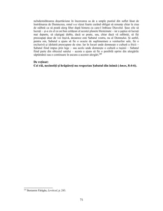 neîndestulătoarea deşertăciune în încercarea sa de a umple pustiul din suflet lăsat de
înstrăinarea de Dumnezeu, omul s-a văzut foarte curând obligat să renunţe chiar la ziua
de odihnă ca să poată alerg liber după himera cu care-l îmbiase Diavolul. Şase zile să
lucraţi – şi-a zis el ca un bun cetăţean al acestei planete blestemate – iar a şaptea să lucraţi
mai departe, să câştigaţi dublu, dacă se poate, sau, chiar dacă vă odihniţi, să fiţi
preocupaţi doar de voi înşivă, deoarece este Sabatul vostru, nu al Domnului. Şi astfel,
pentru om, Sabatul a ajuns să fie o ocazie de suplimentare a veniturilor sale, fie o
exclusivă şi idolatră preocupare de sine. Iar în locuri unde domneşte o cultură a fricii –
Sabatul fiind impus prin lege – sau acolo unde domneşte o cultură a ruşinii – Sabatul
fiind parte din obiceiul satului – acesta a ajuns să fie o penibilă oprire din alergările
săptămânii sau o continuare în ascuns a acestor alergări.245
De reţinut:
Cei răi, necinstiţi şi hrăpăreţi nu respectau Şabatul din inimă (Amos, 8:4-6).
245
Beniamin Fărăgău, Leviticul, p. 243.
71
 
