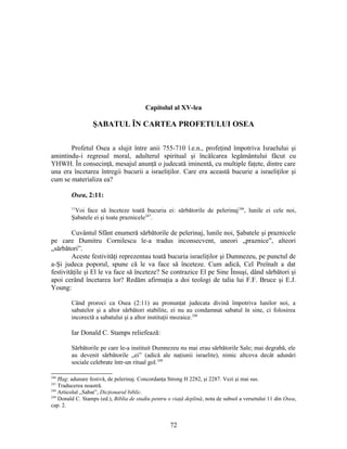 Capitolul al XV-lea
ŞABATUL ÎN CARTEA PROFETULUI OSEA
Profetul Osea a slujit între anii 755-710 î.e.n., profeţind împotriva Israelului şi
amintindu-i regresul moral, adulterul spiritual şi încălcarea legământului făcut cu
YHWH. În consecinţă, mesajul anunţă o judecată iminentă, cu multiple faţete, dintre care
una era încetarea întregii bucurii a israeliţilor. Care era această bucurie a israeliţilor şi
cum se materializa ea?
Osea, 2:11:
11
Voi face să înceteze toată bucuria ei: sărbătorile de pelerinaj246
, lunile ei cele noi,
Şabatele ei şi toate praznicele247
.
Cuvântul Sfânt enumeră sărbătorile de pelerinaj, lunile noi, Şabatele şi praznicele
pe care Dumitru Cornilescu le-a tradus inconsecvent, uneori „praznice”, alteori
„sărbători”.
Aceste festivităţi reprezentau toată bucuria israeliţilor şi Dumnezeu, pe punctul de
a-Şi judeca poporul, spune că le va face să înceteze. Cum adică, Cel Preînalt a dat
festivităţile şi El le va face să înceteze? Se contrazice El pe Sine Însuşi, dând sărbători şi
apoi cerând încetarea lor? Redăm afirmaţia a doi teologi de talia lui F.F. Bruce şi E.J.
Young:
Când proroci ca Osea (2:11) au pronunţat judecata divină împotriva lunilor noi, a
sabatelor şi a altor sărbători stabilite, ei nu au condamnat sabatul în sine, ci folosirea
incorectă a sabatului şi a altor instituţii mozaice.248
Iar Donald C. Stamps reliefează:
Sărbătorile pe care le-a instituit Dumnezeu nu mai erau sărbătorile Sale; mai degrabă, ele
au devenit sărbătorile „ei” (adică ale naţiunii israelite), nimic altceva decât adunări
sociale celebrate într-un ritual gol.249
246
Ħag: adunare festivă, de pelerinaj. Concordanţa Strong H 2282, şi 2287. Vezi şi mai sus.
247
Traducerea noastră.
248
Articolul „Sabat”, Dicţionarul biblic.
249
Donald C. Stamps (ed.), Biblia de studiu pentru o viaţă deplină, nota de subsol a versetului 11 din Osea,
cap. 2.
72
 