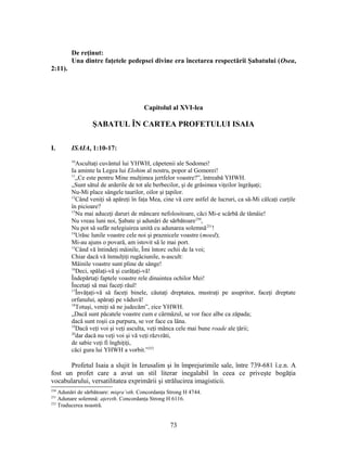 De reţinut:
Una dintre faţetele pedepsei divine era încetarea respectării Şabatului (Osea,
2:11).
Capitolul al XVI-lea
ŞABATUL ÎN CARTEA PROFETULUI ISAIA
I. ISAIA, 1:10-17:
10
Ascultaţi cuvântul lui YHWH, căpetenii ale Sodomei!
Ia aminte la Legea lui Elohim al nostru, popor al Gomorei!
11
„Ce este pentru Mine mulţimea jertfelor voastre?”, întreabă YHWH.
„Sunt sătul de arderile de tot ale berbecilor, şi de grăsimea viţeilor îngrăşaţi;
Nu-Mi place sângele taurilor, oilor şi ţapilor.
12
Când veniţi să apăreţi în faţa Mea, cine vă cere astfel de lucruri, ca să-Mi călcaţi curţile
în picioare?
13
Nu mai aduceţi daruri de mâncare nefolositoare, căci Mi-e scârbă de tămâie!
Nu vreau luni noi, Şabate şi adunări de sărbătoare250
,
Nu pot să sufăr nelegiuirea unită cu adunarea solemnă251
!
14
Urăsc lunile voastre cele noi şi praznicele voastre (moed);
Mi-au ajuns o povară, am istovit să le mai port.
15
Când vă întindeţi mâinile, Îmi întorc ochii de la voi;
Chiar dacă vă înmulţiţi rugăciunile, n-ascult:
Mâinile voastre sunt pline de sânge!
16
Deci, spălaţi-vă şi curăţaţi-vă!
Îndepărtaţi faptele voastre rele dinaintea ochilor Mei!
Încetaţi să mai faceţi răul!
17
Învăţaţi-vă să faceţi binele, căutaţi dreptatea, mustraţi pe asupritor, faceţi dreptate
orfanului, apăraţi pe văduvă!
18
Totuşi, veniţi să ne judecăm”, zice YHWH.
„Dacă sunt păcatele voastre cum e cârmâzul, se vor face albe ca zăpada;
dacă sunt roşii ca purpura, se vor face ca lâna.
19
Dacă veţi voi şi veţi asculta, veţi mânca cele mai bune roade ale ţării;
20
dar dacă nu veţi voi şi vă veţi răzvrăti,
de sabie veţi fi înghiţiţi,
căci gura lui YHWH a vorbit.”252
Profetul Isaia a slujit în Ierusalim şi în împrejurimile sale, între 739-681 î.e.n. A
fost un profet care a avut un stil literar inegalabil în ceea ce priveşte bogăţia
vocabularului, versatilitatea exprimării şi strălucirea imagisticii.
250
Adunări de sărbătoare: miqra’oth. Concordanţa Strong H 4744.
251
Adunare solemnă: aţereth. Concordanţa Strong H 6116.
252
Traducerea noastră.
73
 