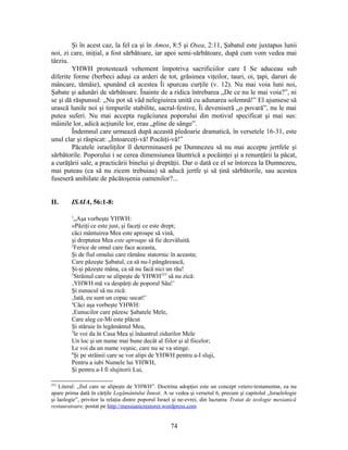 Şi în acest caz, la fel ca şi în Amos, 8:5 şi Osea, 2:11, Şabatul este juxtapus lunii
noi, zi care, iniţial, a fost sărbătoare, iar apoi semi-sărbătoare, după cum vom vedea mai
târziu.
YHWH protestează vehement împotriva sacrificiilor care I Se aduceau sub
diferite forme (berbeci aduşi ca arderi de tot, grăsimea viţeilor, tauri, oi, ţapi, daruri de
mâncare, tămâie), spunând că acestea Îi spurcau curţile (v. 12). Nu mai voia luni noi,
Şabate şi adunări de sărbătoare. Înainte de a ridica întrebarea „De ce nu le mai voia?”, ni
se şi dă răspunsul: „Nu pot să văd nelegiuirea unită cu adunarea solemnă!” El ajunsese să
urască lunile noi şi timpurile stabilite, sacral-festive, Îi deveniseră „o povară”, nu le mai
putea suferi. Nu mai accepta rugăciunea poporului din motivul specificat şi mai sus:
mâinile lor, adică acţiunile lor, erau „pline de sânge”.
Îndemnul care urmează după această pledoarie dramatică, în versetele 16-31, este
unul clar şi răspicat: „Întoarceţi-vă! Pocăiţi-vă!”
Păcatele israeliţilor îl determinaseră pe Dumnezeu să nu mai accepte jertfele şi
sărbătorile. Poporului i se cerea dimensiunea lăuntrică a pocăinţei şi a renunţării la păcat,
a curăţării sale, a practicării binelui şi dreptăţii. Dar o dată ce el se întorcea la Dumnezeu,
mai puteau (ca să nu zicem trebuiau) să aducă jertfe şi să ţină sărbătorile, sau acestea
fuseseră anihilate de păcătoşenia oamenilor?...
II. ISAIA, 56:1-8:
1
„Aşa vorbeşte YHWH:
«Păziţi ce este just, şi faceţi ce este drept;
căci mântuirea Mea este aproape să vină,
şi dreptatea Mea este aproape să fie dezvăluită.
2
Ferice de omul care face aceasta,
Şi de fiul omului care rămâne statornic în aceasta;
Care păzeşte Şabatul, ca să nu-l pângărească,
Şi-şi păzeşte mâna, ca să nu facă nici un rău!
3
Străinul care se alipeşte de YHWH253
să nu zică:
‚YHWH mă va despărţi de poporul Său!’
Şi eunucul să nu zică:
‚Iată, eu sunt un copac uscat!’
4
Căci aşa vorbeşte YHWH:
‚Eunucilor care păzesc Şabatele Mele,
Care aleg ce-Mi este plăcut
Şi stăruie în legământul Meu,
5
le voi da în Casa Mea şi înăuntrul zidurilor Mele
Un loc şi un nume mai bune decât al fiilor şi al fiicelor;
Le voi da un nume veşnic, care nu se va stinge.
6
Şi pe străinii care se vor alipi de YHWH pentru a-I sluji,
Pentru a iubi Numele lui YHWH,
Şi pentru a-I fi slujitorii Lui,
253
Literal: „fiul care se alipeşte de YHWH”. Doctrina adopţiei este un concept vetero-testamentar, ea nu
apare prima dată în cărţile Legământului Înnoit. A se vedea şi versetul 6, precum şi capitolul „Israelologie
şi laologie”, privitor la relaţia dintre poporul Israel şi ne-evrei, din lucrarea Tratat de teologie mesianică
restauratoare, postat pe http://messianicrestorer.wordpress.com
74
 