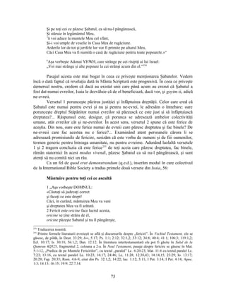 Şi pe toţi cei ce păzesc Şabatul, ca să nu-l pângărească,
Şi stăruie în legământul Meu,
7
îi voi aduce la muntele Meu cel sfânt,
Şi-i voi umple de veselie în Casa Mea de rugăciune.
Arderile lor de tot şi jertfele lor vor fi primite pe altarul Meu,
Căci Casa Mea va fi numită o casă de rugăciune pentru toate popoarele.»”
8
Aşa vorbeşte Adonai YHWH, care strânge pe cei risipiţi ai lui Israel:
„Voi mai strânge şi alte popoare la cei strânşi acum din el.”254
Pasajul acesta este mai bogat în ceea ce priveşte menţionarea Şabatelor. Vedem
încă o dată faptul că revelaţia dată în Sfânta Scriptură este progresivă. În ceea ce priveşte
demersul nostru, credem că dacă au existat unii care până acum au crezut că Şabatul a
fost dat numai evreilor, Isaia le dezvăluie că de el beneficiază, dacă vor, şi goyim-ii, adică
ne-evreii.
Versetul 1 porunceşte păzirea justiţiei şi înfăptuirea dreptăţii. Celor care cred că
Şabatul este numai pentru evrei şi nu şi pentru ne-evrei, le adresăm o întrebare: oare
porunceşte dreptul Stăpânitor numai evreilor să păzească ce este just şi să înfăptuiască
dreptatea?... Răspunsul este, desigur, că porunca se adresează ambelor colectivităţi
umane, atât evreilor cât şi ne-evreilor. În acest sens, versetul 2 spune că este ferice de
aceştia. Din nou, oare este ferice numai de evreii care păzesc dreptatea şi fac binele? De
ne-evreii care fac acestea nu e ferice?... Examinând atent persoanele cărora li se
adresează promisiunile de fericire, sesizăm că este vorba de oameni şi de fiii oamenilor,
termen generic pentru întreaga umanitate, nu pentru evreime. Adunând laolaltă versetele
1 şi 2 tragem concluzia că este ferice255
de toţi aceia care păzesc dreptatea, fac binele,
rămân statornici în acest modus vivendi, păzesc Şabatul ca să nu-l pângărească, şi sunt
atenţi să nu comită nici un rău.
Ca un fel de quod erat demonstrandum (q.e.d.), inserăm modul în care colectivul
de la International Bible Society a tradus primele două versete din Isaia, 56:
Mântuire pentru toţi cei ce ascultă
1 „Aşa vorbeşte DOMNUL:
«Căutaţi să judecaţi corect
şi faceţi ce este drept!
Căci, în curând, mântuirea Mea va veni
şi dreptatea Mea va fi arătată.
2 Fericit este oricine face lucrul acesta,
oricine se ţine strâns de el,
oricine păzeşte Sabatul şi nu îl pângăreşte,
254
Traducerea noastră.
255
Printre formele literaturii evreieşti se află şi discursurile despre „fericiri”. În Vechiul Testament, ele se
găsesc, de pildă, în Deut. 33:29; Iov, 5:17; Ps. 1:1; 2:12; 32:1,2; 33:12; 34:8; 40:4; 41:1; 106:3; 119:1,2;
Ecl. 10:17; Is. 30:18; 56:1,2; Dan. 12:12. În literatura intertestamentară ele pot fi găsite în Sulul de la
Qumran 4Q525, fragmentul 2, coloana a 2-a. În Noul Testament, pasaje despre fericire se găsesc în Mat.
5:1-12, „Predica de pe Muntele Fericirilor”, cu textul „paralel” Lc. 6:20-23, Mat. 11:6 cu textul paralel Lc.
7:23; 13:16, cu textul paralel Lc. 10:23; 16:17; 24:46; Lc. 11:28; 12:38,43; 14:14,15; 23:29; Io. 13:17;
20:29; Fap. 20:35; Rom. 4:6-9, citat din Ps. 32:1,2; 14:22; Iac. 1:12; 5:11; I Pet. 3:14; I Pet. 4:14; Apoc.
1:3; 14:13; 16:15; 19:9; 22:7,14.
75
 