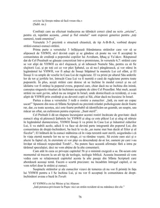 oricine îşi fereşte mâna să facă vreun rău.»
(Subl. ns.)
Confraţii care au efectuat traducerea au tălmăcit corect când au scris „oricine”,
pentru că, repetăm aceasta, „omul şi fiul omului” sunt expresii generice pentru „toţi
oamenii, toată omenirea”.
Versetele 3-7 prezintă o structură chiastică, de tip A-B-B-A, vorbind despre
străini-eunuci-eunuci-străini.
Prima parte a versetului 3 înfăţişează frământarea străinilor care vor să se
alipească de YHWH, să-I devină copii şi se gândesc că poate nu vor fi acceptaţi în
comunitatea de credinţă a poporului copiilor lui Avraham, Iţħaq şi Ya’akov. Răspunsul
dat de Cel Preaînalt se găseşte concretizat într-o promisiune, în versetele 6,7: străinii care
se vor alipi de YHWH ca să-I slujească, şi să iubească Numele Său, pentru ca să fie
slujitorii Lui, şi pe toţi cei ce vor păzi Şabatul, ca să nu-l pângărească, şi vor stărui în
legământul lui YHWH, vor fi aduşi de Însuşi Stăpânul la muntele Lui cel sfânt, şi El
Însuşi îi va umple de veselie în Casa Lui de rugăciune. El va primi pe altarul Său arderile
lor de tot şi jertfele lor, întrucât Casa Lui va fi numită o casă de rugăciune pentru toate
popoarele. În plus, aceşti străini care doresc să se închine în modul corect şi nu cel
idolatru vor fi strânşi la poporul evreu, poporul care, chiar dacă nu se închina din inimă,
cunoştea singurele ritualuri de închinare acceptate de către Cel Preasfânt. Mai mult, aceşti
străini nu sunt gerim, adică nu au imigrat în Israel, unde domiciliază ca rezidenţi, ci s-au
alipit de YHWH prin credinţă şi au devenit copii ai Săi, chiar dacă nu locuiesc în Israel.
Partea a doua a versetului 3 redă o rostire a eunucilor: „Iată, eu sunt un copac
uscat!” Spunem din nou că Sfânta Scriptură nu prezintă relatări psihologizate decât foarte
rar, dar, cu toate acestea, aici este foarte probabil să identificăm un geamăt, un suspin, sau
măcar un oftat, un eufemism pentru expresia: „Sunt steril”.
Cel Preînalt îi dă un răspuns încurajator acestei rostiri încărcate de gravitate: dacă
eunucii aleg să păzească Şabatele lui YHWH şi aleg ce este plăcut Lui şi aleg să stăruie
în legământul dumnezeiesc, YHWH Însuşi îi va primi în Casa Lui şi înăuntrul zidurilor
Lui, îi va stabili acolo, adică îi va face să devină parte integrantă din poporul Lui, din
comunitatea de drepţi-închinători, ba încă le va da „un nume mai bun decât al fiilor şi al
fiicelor”; El înlătură de la eunuci mâhnirea că în viaţa terestră sunt sterili, asigurându-i că
în viaţa eternă numele lor nu se va stinge, ci va rămâne veşnic. Să existe oare aici şi o
aluzie la faptul că, în eternitate ei vor păşi cu descendenţi de-ai lor, oameni pe care i-au
învăţat să trăiască respectând Torah?... Nu putem face această afirmaţie fără a intra pe
tărâmul speculaţiei, deci ne vom abţine de la alte comentarii.
Cam atât în ceea ce priveşte capitolul 56 şi o minimă exegeză a sa. De-acum este
momentul să trecem la un alt tip de teologie, teologie biblică. Aceasta înseamnă că vom
vedea cum se relaţionează capitolul acesta la alte pasaje din Sfânta Scriptură care
abordează aceeaşi temă. Facem o scurtă precizare: nu încadrăm întregul capitol, ci ne
vom referi doar la străini şi eunuci.
Suspinele străinilor şi ale eunucilor vizavi de temerea că nu vor fi primiţi în faţa
lui YHWH pentru a I Se închina Lui, şi nu vor fi acceptaţi în comunitatea de drept-
închinători aveau o bază în Torah:
43 YHWH a zis lui Moise şi lui Aharon:
„Iată porunca privitoare la Paşte: nici un străin rezident să nu mănânce din ele.”
76
 