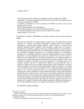 Exodul, 12:43.256
1 Nici un om castrat prin zdrobire sau retezare să nu intre în adunarea lui YHWH.
2 Bastardul257
să nu intre în adunarea lui YHWH, nici chiar cei din a zecea generaţie a sa
să nu intre în adunarea lui YHWH.
3 Amonitul şi moabitul să nu intre în adunarea lui YHWH, nici chiar cei din a zecea
generaţie a lor, pe vecie…
7 Să nu urăşti pe edomit, căci este fratele tău;
Să nu urăşti pe egiptean, căci ai fost străin rezident în ţara lui:
8 A treia generaţie care li se vor naşte, să intre în adunarea lui YHWH.
Deuteronomul, 23:1,3,7,8258
.
Comentariul lui John F. MacArthur jr. privitor la aceste texte este bine adus din
condei:
Deuteronomul, capitolul 23, urmează după un capitol în care era vorba despre sfinţirea
căminului şi a căsniciei. Aici Moise procedează la sfinţirea unirii lor în calitate de
congregaţie şi vorbeşte despre dreapta cetăţenie, inclusiv despre a fi adunat în faţa
prezenţei Domnului pentru închinare. Foarte probabil, această lege nu excludea o
persoană de la rezidenţa în regiunea unde urma să trăiască Israelul, ci de la funcţiile şi
onorurile publice, de la căsătorii mixte, şi de la participarea ulterioară la riturile religioase
de la Templu. Persoanelor emasculate (v. 1) şi născute nelegitim (v.2), amoniţilor şi
moabiţilor nu li se îngăduia închinarea la Domnul. Regula generală era aceea că străinii
naturalizaţi, de teama legăturilor de prietenie sau maritale care ar fi dus Israelul în
idolatrie, nu erau admişi până la convertirea la Dumnezeu şi la credinţa evreiască. Cu
toate acestea, această curăţare descrie unele limitări de la regula generală. Eunucii, copiii
nelegitimi şi amoniţii şi moabiţii erau excluşi. Eunucilor li se interzicea pentru că o
asemenea mutilare voită (lit., în ebraică, prin zdrobire, care era modul prin care, în
general, se realiza acest act), care încălca crearea omului de către Dumnezeu, era asociat
cu practici idolatre şi era făcut de către părinţi păgâni copiilor lor pentru ca ei să poată
servi ca eunuci în casele celor mari (conform 25:11,12). Născuţii nelegitim erau excluşi
pentru ca să se pună un stigmat de neşters, ca o descurajare faţă de comportamentul
sexual greşit şi ruşinos. Oamenii din Amon şi Moab erau excluşi nu din cauză că fuseseră
născuţi din incest (conform Genesa, 19:30 ş.urm.) ci din pricina ostilităţii lor răutăcioase
faţă de Dumnezeu şi Israel, poporul Său. Mulţi israeliţi erau stabiliţi la estul Iordanului,
în imediata vecinătate a acestor oameni, astfel încât Dumnezeu a ridicat acest zid pentru a
preveni racilele influenţei idolatre. Indivizilor din aceste trei grupuri de proscrişi li se
acordă har şi acceptare în Isaia pe baza credinţei personale în adevăratul Dumnezeu (Is.
56:1-6). Rut, moabita, serveşte ca un exemplu foarte notabil (conform Rut, 1:4,16).259
Iar Donald C. Stamps confirmă:
256
Traducerea noastră.
257
Mamzer: copil bastard sau provenit dintr-o relaţie incestuoasă. Concordanţa Strong H 4464. Este un
termen pe care unii evrei L-au spus şi despre Yeşua Mesia, şi atunci, dar şi mai târziu în istorie.
258
Traducerea noastră.
259
The MacArthur Study Bible, nota de subsol de la Deuteronomul, 23:1.
77
 