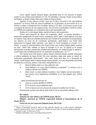 Acest capitol superb tratează despre adevăratul post (1-12), precum şi despre
modul în care trebuie ţinut Şabatul (13,14). Nu abordăm o discuţie despre postul plăcut
lui Elohim, şi despre relaţia dintre post, Şabat şi binecuvântare.
Aparent, el este adresat evreilor, casei lui Ya’akov (versetul 2,14), care părăsise
rânduiala263
lui Elohim. Însă am văzut în capitolul 56, ca principiu, că ne-evreilor nu li s-a
refuzat o relaţie cu Dumnezeul lui Avraham, Iţchaq şi Ya’akov, şi că uneori goyim-ii pot
avea parte de favoruri de care poporul etnic, ales pe baza suveranităţii şi intrat în relaţie
cu YHWH prin legământ, nu va beneficia din cauza neascultării sale.
Înainte de a vorbi despre Şabat, merită să facem câteva precizări.
Textul sacru prezintă de câteva ori conjuncţia „dacă”, şi aceasta introduce o
propoziţie condiţională. În textul nostru, conjuncţia „dacă” apare o dată implicit şi de şase
ori explicit. Însă, dacă am schimba planul de idei trecând de la gramatică la jurisprudenţă,
am observa că acest tip de construcţii gramaticale „dacă-atunci” era foarte bine
reprezentat în bogatul drept cutumiar, care apare în Torah începând cu Exodul, 21:1.
Pentru a scoate în relief greutatea celor două versete care vorbesc despre Şabat, inserăm
un citat: „Stilul tipic impune ca legea să înceapă cu kî sau ’im (dacă) şi să enunţe
infracţiunea în protasis (propoziţia condiţională antepusă), iar verdictul legal în apodosis.
Cazul major este întotdeauna prin kî, iar secţiunile secundare prin ’im.”264
Am inserat acest citat pentru a aduce aminte cititorului despre multele infracţiuni
şi delicte pedepsite de legea divină. Ele erau introduse, după cum spune şi citatul, de
construcţia gramaticală „dacă-atunci”. Aici, însă, avem de-a face cu o răsturnare de
situaţii: textul despre Şabat vorbeşte despre binecuvântări; noi l-am fragmentat sub formă
de ipoteză şi concluzie, pentru o mai mare inteligibilitate a sa:
 Dacă în Şabat omul nu-şi face plăcerile sale;
 Dacă Şabatul va fi oneg, adică desfătarea sa supremă265
, în calitatea sa de zi
sfântă şi slăvită a lui YHWH;
 Dacă omul va onora Şabatul încetând a mai înfăptui lucruri personale, a
mai încerca să-şi împlinească desfătările şi a-l mai pângări prin vorbiri
inutile...
...atunci promisiunea divină este că:
• omul se va putea desfăta în YHWH;
• El îl va sui pe om pe înălţimile ţării;
• El îl va face pe om să se bucure de moştenirea tatălui tău Ya’akov.
Promisiunile acestea sunt atât de clare încât la ele nu mai putem adăuga nimic.
De reţinut:
Şabatul este ziua sfântă a lui YHWH (Isaia, 58:13).
Sfinţii-L onorează pe YHWH respectând Şabatul şi bucurându-se de el
(Isaia, 58:13).
Ferice de cei care onorează Şabatul (Isaia, 58:13,14).
263
Mişpat: (Concordanţa Strong H 4941) de fapt, judecată, sentinţă sau, în alte contexte, orânduială,
cutumă. O poruncă etică a Torei. În contrast cu o ħukah, un mişpat poate fi înţeles de gândirea raţională.
264
Articolul „Lege”, în Dicţionarul biblic.
265
Desfătare desăvârşită: oneg. Concordanţa Strong H 6027.
79
 