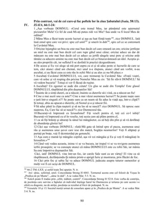 Prin contrast, vai de cei care-şi fac poftele lor în ziua Şabatului (Isaia, 58:13).
IV. ISAIA, 66:1-24:
1 „Aşa vorbeşte DOMNUL: «Cerul este tronul Meu, iar pământul este aşternutul
picioarelor Mele! Ce fel de casă Mi-aţi putea zidi voi Mie? Sau unde va fi locul Meu de
odihnă?
2 Mâna Mea a făcut toate aceste lucruri şi aşa au luat fiinţă toate266
, zice DOMNUL. Iată
însă omul spre care voi privi: spre cel umil267
şi smerit în duh268
, spre cel ce se cutremură
la Cuvântul Meu.
3 Oricine înjunghie un bou nu este mai bun decât cel care omoară un om; oricine jertfeşte
un miel nu este mai bun decât cel care rupe gâtul unui câine; oricine aduce un dar de
mâncare nu este mai bun decât cel ce aduce ca jertfă sângele unui porc şi oricine arde
tămâie ca aducere-aminte nu este mai bun decât cel ce binecuvântează un idol. Aceştia şi-
au ales propriile căi, iar sufletul li se desfată în practici dezgustătoare.
4 De aceea şi Eu voi alege să mă port aspru cu ei şi să aduc peste ei lucrurile de care se
tem, căci atunci când am chemat, nici unul n-a răspuns, atunci când am vorbit, n-au
ascultat, ci au făcut ceea ce este rău în ochii Mei şi au ales ce nu-Mi place.»
5 Ascultaţi Cuvântul DOMNULUI, voi, care tremuraţi la Cuvântul Său: «Fraţii voştri,
care vă urăsc şi vă resping din pricina Numelui Meu au zis: ‘Să fie slăvit DOMNUL! Să
vă vedem bucuria!’ Totuşi ei vor fi făcuţi de ruşine.
6 Ascultaţi! Un zgomot se aude din cetate! Un glas se aude din Templu! Este glasul
DOMNULUI, răsplătind din plin duşmanilor Săi!
7 Înainte de a simţi dureri, ea a născut; înainte ca durerile să-i vină, ea a născut un fiu!
8 Cine a mai auzit una ca asta?! Cine a mai văzut asemenea lucruri?! Se poate naşte oare
o ţară într-o singură zi?! Se poate oare ca un neam să fie adus la viaţă aşa, într-o clipă?!
Şi totuşi, abia au apucat-o durerile, că Sionul şi-a şi născut fiii.
9 Să aduc până la clipa naşterii şi să nu las să se nască?! zice DOMNUL. Să opresc oare
naşterea, Eu, Care fac să se nască?!» zice Dumnezeul tău.
10 Bucuraţi-vă împreună cu Ierusalimul! Fiţi veseli pentru el, toţi cei ce-l iubiţi!
Bucuraţi-vă împreună cu el în veselie, toţi aceia care aţi plâns pentru el,
11 ca să fiţi hrăniţi şi săturaţi la sânul lui mângâietor, ca să beţi din plin şi să vă desfătaţi
de abundenţa gloriei lui!
12 Căci aşa vorbeşte DOMNUL: «Iată-Mă gata să întind spre el pacea, asemenea unui
râu şi asemenea unui şuvoi care iese din matcă, bogăţia neamurilor! Veţi fi alăptaţi şi
purtaţi pe braţe, veţi fi dezmierdaţi pe genunchi.
13 Aşa cum o mamă îşi mângâie copilul, aşa vă voi mângâia şi Eu şi veţi fi mângâiaţi în
Ierusalim.»269
14 Când veţi vedea aceasta, inima vi se va bucura, iar trupul vi se va revigora asemenea
ierbii proaspete; se va cunoaşte atunci că mâna DOMNULUI este cu robii Săi, iar mânia
Sa este împotriva duşmanilor Săi.
Căci, iată! DOMNUL vine într-un foc, iar carele Sale sunt ca un vârtej! El vine ca să
răsplătească, dezlănţuindu-Şi mânia printr-o aprigă furie şi mustrarea, prin flăcări de foc.
16 Căci prin foc şi sabie Îşi va aduce DOMNUL judecata asupra tuturor oamenilor şi
mulţi vor fi cei ucişi de DOMNUL.
266
66:2 TM; LXX: şi astfel toate Îmi aparţin. N. tr.
267
‘Ani: sărac, suferind, umil. Concordanţa Strong H 6041. Termenul acesta este cel folosit de Yeşua în
„Predica de pe Munte”, „sărac în duh”. A se vedea Mat. 5:3. N. ns.
268
Nakeh poate fi tradus prin „izbit, mâhnit, contrit”. Concordanţa Strong H 5218. Este vorba de contriţie,
de pocăinţa care survine a faptului că individul înţelege harul lui Dumnezeu şi iertarea pe care acesta i-o
oferă cu dragoste, nu de atriţie, pocăinţa ca rezultat al fricii de pedeapsă. N. ns.
269
Versetele 10 şi 13: bocetul morţii urmat de consolare apare şi în „Predica de pe Munte”. A se vedea Mat.
5:4. N. ns.
80
 