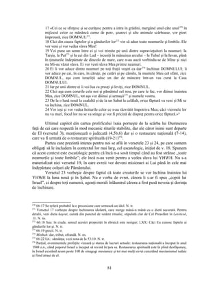 17 «Cei ce se sfinţesc şi se curăţesc pentru a intra în grădini, mergând unul câte unul270
în
mijlocul celor ce mănâncă carne de porc, şoareci şi alte animale scârboase, vor pieri
împreună, zice DOMNUL271
.
18 Căci din cauza faptelor şi a gândurilor lor272
vin să adun toate neamurile şi limbile. Ele
vor veni şi vor vedea slava Mea!
19 Voi pune un semn între ei şi voi trimite pe unii dintre supravieţuitori la neamuri: la
Tarşiş, la Put273
şi la cei din Lud – iscusiţi în mânuirea arcului – la Tubal şi la Iavan, până
în ţinuturile îndepărtate de dincolo de mare, care n-au auzit vorbindu-se de Mine şi nici
nu Mi-au văzut slava. Ei vor vesti slava Mea printre neamuri.
20 Ei îi vor aduce dintre neamuri pe toţi fraţii voştri ca dar274
închinat DOMNULUI; îi
vor aduce pe cai, în care, în căruţe, pe catâri şi pe cămile, la muntele Meu cel sfânt, zice
DOMNUL, aşa cum israeliţii aduc un dar de mâncare într-un vas curat la Casa
DOMNULUI.
21 Iar pe unii dintre ei îi voi lua ca preoţi şi leviţi, zice DOMNUL.
22 Căci aşa cum cerurile cele noi şi pământul cel nou, pe care le fac, vor dăinui înaintea
Mea, zice DOMNUL, tot aşa vor dăinui şi urmaşii275
şi numele vostru.
23 De la o lună nouă la cealaltă şi de la un Sabat la celălalt, orice făptură va veni şi Mi se
va închina, zice DOMNUL.
24 Vor ieşi şi vor vedea hoiturile celor ce s-au răzvrătit împotriva Mea; căci viermele lor
nu va muri, focul lor nu se va stinge şi vor fi pricină de dispreţ pentru orice făptură.»“
Ultimul capitol din cartea prolificului Isaia porneşte de la scârba lui Dumnezeu
faţă de cei care respectă în mod mecanic riturile stabilite, dar ale căror inimi sunt departe
de El (versetul 3), menţionează o judecată (4,5b,6) dar şi o restaurare naţională (7-14),
care va fi urmată de o restaurare spirituală (19-21)276
.
Partea care prezintă interes pentru noi se află în versetele 23 şi 24, pe care suntem
obligaţi să le includem în contextul lor mai larg, cel escatologic, iniţiat de v. 18. Spunem
că acest context este escatologic pentru că încă n-a sosit timpul când au fost strânse „toate
neamurile şi toate limbile”; ele încă n-au venit pentru a vedea slava lui YHWH. Nu s-a
materializat nici versetul 19, în care evreii vor deveni misionari ai Lui până în cele mai
îndepărtate colţuri ale Pământului.
Versetul 23 vorbeşte despre faptul că toate creaturile se vor închina înaintea lui
YHWH la luna nouă şi în Şabat. Nu e vorba de evrei, cărora li s-ar fi spus „copiii lui
Israel”, ci despre toţi oamenii, agenţi morali înlăuntrul cărora a fost pusă nevoia şi dorinţa
de închinare.
270
66:17 Se referă probabil la o procesiune care urmează un idol. N. tr.
271
Versetul 17 vorbeşte despre închinarea idolatră, care merge mână-n mână cu o dietă necurată. Pentru
detalii, vezi dieta kaşrut, curată din punctul de vedere ritualic, stipulată clar de Cel Preasfânt în Leviticul,
11. N. ns.
272
66:18 Sau: în ciuda; sensul acestei propoziţii în ebraică este nesigur; LXX: Căci Eu cunosc faptele şi
gândurile lor şi. N. tr.
273
66:19 grecii. N. tr.
274
Minħah: dar, tribut, ofrandă. N. ns.
275
66:22 Lit.: sămânţa; vezi nota de la 53:10. N. tr.
276
Parţial, evenimentele profeţite vizează şi starea de lucruri actuale: restaurarea naţională a început în anul
1948 e.n., când poporul Israel a început să revină în ţara sa. Restaurarea spirituală este în plină desfăşurare,
în Israel existând acum peste 100 de sinagogi mesianice şi tot mai mulţi evrei cercetând mesianismul iudaic
şi fiind atraşi de el.
81
 