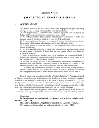 Capitolul al XVII-lea
ŞABATUL ÎN CĂRŢILE PROFETULUI IEREMIA
I. IEREMIA, 17:19-27:
19 „Domnul mi-a zis să mă duc să stau la poarta celor din poporul meu, prin care intră şi
ies regii lui Iuda; să stau şi la toate celelalte porţi ale Ierusalimului
20 şi să le spun astfel: «Ascultaţi Cuvântul Domnului, regi ai lui Iuda, voi, toţi cei din
Iuda şi toţi locuitorii Ierusalimului, care intraţi pe aceste porţi!
21 Aşa vorbeşte Domnul: ‘Luaţi seama în sufletele voastre să nu cumva să purtaţi vreo
greutate în ziua de Sabat şi să nu intraţi cu ea pe porţile Ierusalimului.
22 Să nu scoateţi din casele voastre vreo greutate în ziua de Sabat şi să nu faceţi nici o
lucrare, ci să sfinţiţi ziua de Sabat, aşa cum am poruncit strămoşilor voştri.
23 Ei nu au ascultat şi nu au luat aminte, ci s-au încăpăţânat să nu asculte şi să nu ia
aminte la disciplină.
24 Voi însă, dacă Mă veţi asculta cu atenţie, zice Domnul, şi nu veţi aduce nici o greutate
pe porţile acestei cetăţi în ziua de Sabat, dacă veţi sfinţi ziua de Sabat şi nu veţi face nici
o lucrare în timpul ei,
25 atunci, pe porţile acestei cetăţi vor intra regi şi prinţi care stau pe tronul lui David. Ei
şi prinţii lor, oamenii lui Iuda şi locuitorii Ierusalimului vor veni în care şi călare pe cai,
iar cetatea aceasta va fi locuită pentru totdeauna.
26 Vor veni din cetăţile lui Iuda şi din împrejurimile Ierusalimului, din teritoriul lui
Beniamin, din zona deluroasă, din ţinutul muntos şi din Neghev, ca să aducă la Casa
Domnului arderi de tot şi jertfe, daruri de mâncare, tămâie şi jertfe de mulţumire.
27 Dar dacă nu veţi asculta când vă poruncesc să sfinţiţi ziua de Sabat, să nu purtaţi nici o
greutate şi să nu intraţi cu ea pe porţile Ierusalimului în ziua de Sabat, atunci voi aprinde
un foc la porţile cetăţii, care va mistui palatele Ierusalimului şi care nu va fi stins.’»“
Pasajul acesta este uneori supraintitulat „Sfinţirea Şabatului”. Porunca este clară,
la fel ca şi promisiunea de binecuvântare sau de blestem în cazul respectării, respectiv
încălcării ei: nu munciţi şi nu căraţi în zi de Şabat, ci sfinţiţi această zi (v. 21,22,24).
Dacă poruncii i se va da curs, atunci captivitatea va fi evitată, naţiunea va exista veşnic
şi va fi independentă şi în siguranţă, cârmuită perpetuu de un rege evreu davidic (v. 25),
şi va avea o viaţă religioasă dinamică. Poporului i se oferea încă izbăvirea.
Dacă porunca nu va fi respectată, autorităţile („porţile cetăţii”) vor fi arse, iar
„casele cele mari” (posibil familiile conducătoare, dimpreună cu locuinţele lor) mistuite.
De reţinut:
În Şabat munca nu este îngăduită, ci Şabatul este o zi care trebuie sfinţită
(Ieremia, 17:21,22,24).
Respectarea Şabatului atrage binecuvântări divine (Ieremia, 17:25,26).
Nerespectarea Şabatului atrage pedeapsa divină (Ieremia, 17:27).
83
 