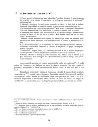 II. PLÂNGERILE LUI IEREMIA, 2:1-8277
:
1 Cum a acoperit-o Stăpânul, cu norul mâniei Lui278
, pe fiica Sionului! A aruncat măreţia
lui Israel din cer pe pământ. În ziua mâniei Lui nu Şi-a mai adus aminte de aşternutul279
picioarelor Sale.
2 Stăpânul a spulberat fără milă toate locuinţele lui Iacov. În furia Lui, a dărâmat
fortăreţele fiicei lui Iuda; a aruncat la pământ, în ocară, regatul şi pe conducătorii lui.
3 În mânia Lui aprigă, a retezat întreaga putere280
a lui Israel. La apropierea duşmanului,
Şi-a retras dreapta de la el; El a ars în Iacov, ca o văpaie ce mistuie totul, în jurul ei.
4 Asemenea unui vrăjmaş, Şi-a încordat arcul şi Şi-a pregătit dreapta; asemenea unui
duşman, a distrus tot ce era plăcut privirilor. Şi-a revărsat mânia ca un foc peste
cortul281
fiicei Sionului.
Stăpânul a ajuns asemenea unui vrăjmaş: l-a spulberat pe Israel, i-a spulberat toate
palatele şi i-a distrus fortăreţele. S-au înmulţit bocetele şi vaietele în mijlocul fiicei lui
Iuda.
6 Şi-a devastat Locuinţa282
ca pe o grădină, şi-a distrus locul Lui de întâlnire. Domnul a
făcut să fie uitate în Sion sărbătorile şi Sabatele. În indignarea Lui aprigă, i-a îndepărtat
pe rege şi pe preot.
7 Stăpânul Şi-a respins altarul, Şi-a abandonat Lăcaşul. A dat în mâinile vrăjmaşului
zidurile palatelor lui. Ei au strigat în Casa Domnului ca într-o zi de sărbătoare.
8 Domnul a hotărât să distrugă zidul fiicei Sionului. El a întins o linie de măsurat şi nu
Şi-a retras mâna de la distrugere. El a făcut întăritura şi zidul să plângă, astfel că ele
suferă împreună.
Acest capitol acrostih este uneori supraintitulat Jalea Ierusalimului283
. El redă
mânia lui Dumnezeu care, indignat de starea de păcat a poporului Său, aduce peste ei
pedeapsa, trimiţându-i în robia neo-babiloniană, în trei valuri: în anul 605, 597 şi 586
î.e.n.
Pasajul este semnificativ pentru că Dumnezeu este atât de mânios încât, conform
versetelor 6 şi 7, El nimicit viaţa religioasă, a făcut să fie uitate în Sion timpurile stabilite,
sacral-festive, adică Şabatul şi sărbătorile, după cum prezisese în Osea, 2:11, şi a
înlăturat regalitatea şi sacerdoţiul. Dacă înainte, în casa lui YHWH se striga de
sărbători (v. 7), sosise clipa când s-a strigat de groaza asediului, a nimicirii şi a morţii.
277
Acest capitol este în acrostih – fiecare verset începe cu o literă a alfabetului ebraic, în ordinea literelor.
N. tr.
278
Sensul în ebraică al versului este nesigur; sau: Cum a umilit-o Stăpânul, în mânia Sa. N. tr.
279
2:1 Termenul ebraic se referă la scăunaşul pe care un rege îşi odihnea picioarele, atunci când şedea pe
tron (vezi 2 Cron. 9:18; Ps. 110:1). N. tr.
280
2:3 Lit.: fiecare corn, cornul simbolizând puterea (vezi Ier. 48:25). N. tr.
281
2:4 Cu referire la oraşul Ierusalim. N. tr.
282
2:4 Cu referire la Templu. N. tr.
283
Recomandăm citirea capitolului până la capăt.
84
 