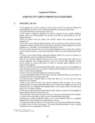 Capitolul al XVIII-lea
ŞABATUL ÎN CARTEA PROFETULUI EZECHIEL
I. EZECHIEL, 20:1-24:
1 În al şaptelea an, în luna a cincea, în ziua a zecea a lunii284
au venit nişte bărbaţi din
sfatul bătrânilor lui Israel ca să-L întrebe pe Domnul şi s-au aşezat înaintea mea.
2 Cuvântul Domnului a venit la mine şi mi-a zis:
3 „Fiul omului, vorbeşte-le bătrânilor lui Israel şi spune-le că aşa vorbeşte Stăpânul
Domn: «Aţi venit să Mă întrebaţi? Viu sunt Eu, că nu Mă voi lăsa întrebat de voi, zice
Stăpânul Domn.»
4 Vrei să-i judeci? Vrei să-i judeci, fiul omului? Atunci fă-le cunoscute urâciunile
părinţilor lor.
5 Să le spui că aşa vorbeşte Stăpânul Domn: «În ziua când l-am ales pe Israel am făcut
jurământ cu urmaşii casei lui Iacov. M-am făcut cunoscut lor în ţara Egiptului şi am făcut
jurământ cu ei, afirmând: ‘Eu sunt Domnul, Dumnezeul vostru!’
6 În ziua aceea le-am jurat că-i voi scoate din ţara Egiptului şi că-i voi duce într-o ţară pe
care am căutat-o pentru ei, o ţară unde curge lapte şi miere, cea mai frumoasă dintre toate
ţările.
7 Le-am zis să-şi arunce fiecare urâciunile dinaintea ochilor lui şi să nu se întineze cu
idolii Egiptului, căci Eu sunt Domnul, Dumnezeul lor.
8 Dar ei s-au răzvrătit împotriva Mea şi nu au vrut să Mă asculte. Nici unul nu şi-a
aruncat urâciunile, care îi atrăgeau privirile, şi nici nu a uitat de idolii Egiptului. Atunci
am zis că-Mi voi revărsa furia peste ei şi-Mi voi consuma mânia împotriva lor, în
mijlocul ţării Egiptului.
9 Dar nu le-am făcut astfel de dragul Numelui Meu, pentru ca acesta să nu fie pângărit în
ochii neamurilor printre care ei se aflau şi înaintea cărora Mă făcusem cunoscut lor, cum
că îi voi scoate din ţara Egiptului.
10 Aşa că i-am scos din ţara Egiptului şi i-am dus în pustie.
11 Le-am dat hotărârile Mele şi le-am făcut cunoscute rânduielile Mele, pe care trebuie să
le împlinească omul ca să trăiască prin ele.
12 Le-am mai dat şi Sabatele Mele, ca semn între Mine şi ei, ca să se ştie că Eu sunt
Domnul Care îi sfinţeşte.
13 Dar cei din casa lui Israel s-au răzvrătit împotriva Mea în pustie. Nu au urmat
hotărârile Mele, au respins rânduielile Mele, pe care trebuie să le împlinească omul ca să
trăiască prin ele, şi au pângărit mult Sabatele Mele. Am zis atunci că-Mi voi revărsa furia
peste ei şi-i voi nimici în pustie.
14 Dar nule-am făcut astfel de dragul Numelui Meu, pentru ca acesta să nu fie pângărit în
faţa neamurilor dinaintea cărora i-am scos.
15 De asemenea, le-am jurat în pustie că nu-i voi mai duce în ţara pe care le-am rânduit-
o, în ţara în care curge lapte şi miere, cea mai frumoasă dintre toate ţările,
16 deoarece au respins rânduielile Mele, nu au urmat hotărârile Mele şi au pângărit
Sabatele Mele. Căci inimile lor tot după idolii lor s-au dus.
17 Totuşi m-am uitat cu milă la ei, nu i-am distrus şi nu i-am lăsat să sfârşească în pustie.
18 Atunci le-am zis fiilor lor în pustie: ‘Nu urmaţi hotărârile părinţilor voştri, nu păziţi
rânduielile lor şi nu vă pângăriţi cu idolii lor.
284
20:1 Vezi nota de la 8:1. N.tr.
85
 