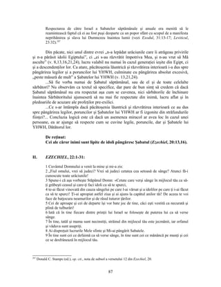 Respectarea de către Israel a Sabatelor săptămânale şi anuale era menită să le
reamintească faptul că ei au fost puşi deoparte ca un popor sfânt cu scopul de a manifesta
neprihănirea şi slava lui Dumnezeu înaintea lumii (vezi Exodul, 31:13-17; Leviticul,
23:32).287
Din păcate, nici unul dintre evrei „n-a lepădat urâciunile care îi atrăgeau privirile
şi n-a părăsit idolii Egiptului”, ci „ei s-au răzvrătit împotriva Mea, şi n-au vrut să Mă
asculte” (v. 8,13,16,21,24), lucru valabil nu numai în cazul generaţiei ieşite din Egipt, ci
şi a descendenţilor lor. Ca atare, păcătoşenia lăuntrică şi răzvrătirea interioară i-a dus spre
pângărirea legilor şi a poruncilor lui YHWH, culminate cu pângărirea absolut excesivă,
„peste măsură de mult” a Şabatelor lui YHWH (v. 13,21,24).
...Să fie vorba numai de Şabatul săptămânal, sau de el şi de toate celelalte
sărbători? Nu observăm ca textul să specifice, dar pare de bun simţ să credem că dacă
Şabatul săptămânal nu era respectat aşa cum se cuvenea, nici sărbătorile de închinare
înaintea Sărbătoritului ajunseseră să nu mai fie respectate din inimă, lucru aflat şi în
pledoariile de acuzare ale profeţilor pre-exilici.
...Ce s-ar întâmpla dacă păcătoşenia lăuntrică şi răzvrătirea interioară ce au dus
spre pângărirea legilor, poruncilor şi Şabatelor lui YHWH ar fi izgonite din străfundurile
fiinţei?... Concluzia logică este că dacă un asemenea miracol ar avea loc în cazul unei
persoane, ea ar ajunge să respecte cum se cuvine legile, poruncile, dar şi Şabatele lui
YHWH, Dătătorul lor.
De reţinut:
Cei ale căror inimi sunt lipite de idoli pângăresc Şabatul (Ezechiel, 20:13,16).
II. EZECHIEL, 22:1-31:
1 Cuvântul Domnului a venit la mine şi mi-a zis:
2 „Fiul omului, vrei să judeci? Vrei să judeci cetatea cea setoasă de sânge? Atunci fă-i
cunoscute toate urâciunile!
3 Spune-i că aşa vorbeşte Stăpânul Domn: «Cetate care verşi sânge în mijlocul tău ca să-
ţi grăbeşti ceasul şi care-ţi faci idoli ca să te spurci,
4 te-ai făcut vinovată din cauza sângelui pe care l-ai vărsat şi a idolilor pe care ţi i-ai făcut
ca să te spurci! Ţi-ai apropiat astfel ziua şi ai ajuns la capătul anilor tăi! De aceea te voi
face de batjocura neamurilor şi de râsul tuturor ţărilor.
5 Cei de aproape şi cei de departe îşi vor bate joc de tine, căci eşti vestită ca necurată şi
plină de tulburări!
6 Iată că în tine fiecare dintre prinţii lui Israel se foloseşte de puterea lui ca să verse
sânge.
7 În tine, tatăl şi mama sunt necinstiţi, străinul din mijlocul tău este jecmănit, iar orfanul
şi văduva sunt asupriţi.
8 Ai dispreţuit lucrurile Mele sfinte şi Mi-ai pângărit Sabatele.
9 În tine sunt cei ce defaimă ca să verse sânge, în tine sunt cei ce mănâncă pe munţi şi cei
ce se desfrânează în mijlocul tău.
287
Donald C. Stamps (ed.), op. cit., nota de subsol a versetului 12 din Ezechiel, 20.
87
 