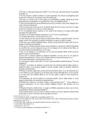 10 În tine se descoperă goliciunea tatălui288
şi în tine este necinstită femeia în perioada
necurăţiei ei.
11 În tine, fiecare se dedă la urâciuni cu soţia semenului său, fiecare îşi pângăreşte prin
incest nora şi fiecare îşi necinsteşte sora, fiica tatălui său.
12 În tine, se ia mită ca să se verse sânge; tu iei dobândă şi camătă, câştigi de pe urma
prietenului tău, jecmănindu-l, iar pe Mine M-ai uitat, zice Stăpânul Domn.
13 Iată, bat din palme din cauza tâlhăriilor pe care le-ai săvârşit şi din cauza sângelui care
a fost vărsat în mijlocul tău.
14 Îţi va rezista oare inima sau îţi vor fi mâinile destul de tari în ziua în care mă voi ocupa
de tine? Eu, Domnul, am vorbit şi voi face întocmai.
15 Te voi împrăştia printre neamuri, te voi risipi în ţări străine şi voi pune astfel capăt
necurăţiei din mijlocul tău.
16 Când te vei fi întinat înaintea neamurilor vei şti289
că Eu sunt Domnul.»“
17 Cuvântul Domnului a venit la mine şi mi-a zis:
18 „Fiul omului, cei din casa lui Israel au ajuns pentru Mine ca zgura de metal: toţi sunt
aramă, cositor, fier şi plumb, în mijlocul furnalului; au ajuns ca zgura de argint.
19 De aceea, aşa vorbeşte Stăpânul Domn: «Pentru că toţi aţi devenit zgură, iată că vă voi
strânge în mijlocul Ierusalimului.
20 Aşa cum se strânge argintul, arama, fierul, plumbul şi cositorul în mijlocul furnalului
şi se suflă în foc ca să se topească, tot aşa vă voi strânge şi Eu în mânia şi furia Mea, vă
voi lăsa în mijlocul Ierusalimului şi vă voi topi.
21 Da, vă voi strânge şi voi sufla peste voi cu focul înverşunării Mele, astfel că veţi fi
topiţi în mijlocul Ierusalimului.
22 Aşa cum se topeşte argintul în mijlocul furnalului, tot aşa veţi fi şi voi topiţi în
mijlocul Ierusalimului şi veţi şti că Eu, Domnul, Mi-am revărsat furia peste voi.»“
23 Cuvântul Domnului a venit la mine şi mi-a zis:
24 „Fiul omului, spune-i ţării astfel: «Tu eşti o ţară necurăţită, neudată de ploaie290
în ziua
indignării!»
25 Prinţii291
ei uneltesc în mijlocul ei precum leul care răcneşte când îşi sfâşie prada; ei
mănâncă suflete şi îşi însuşesc bogăţii şi lucruri scumpe, astfel că numărul văduvelor
sporeşte în mijlocul ţării.
26 Preoţii ei încalcă Legea Mea şi întinează lucrurile Mele sfinte; ei nu fac diferenţă între
ce este sfânt şi ce este obişnuit şi nu învaţă pe alţii să facă diferenţă între ce este necurat
şi ce este curat. De Sabatele Mele nu vor să mai audă şi astfel Eu sunt necinstit în
mijlocul lor.
27 Conducătorii săi sunt în mijlocul ei asemenea lupilor care-şi sfâşie prada; ei varsă
sânge şi pierd suflete ca să obţină un câştig necinstit.
28 Profeţii din mijlocul ei au pentru aceştia o tencuială din ipsos292
– viziuni deşarte şi
preziceri mincinoase. Ei zic: «Aşa vorbeşte Stăpânul Domn!» Dar Domnul nu le-a
vorbit.
29 Poporul din ţară se dedă la furt, se ocupă cu tâlhăria, asupreşte pe sărac şi pe nevoiaş
şi jecmăneşte străinul, ignorând dreptatea293
.
30 Am căutat printre ei un om care să zidească zidul şi să stea în spărtură înaintea Mea
pentru ţară, ca să nu o nimicesc, dar nu am găsit nici unul.
288
22:10 Eufemism ebraic cu sensul de a avea relaţii sexuale. N. tr.
289
22:16 Cele mai multe mss TM; un mss TM, LXX, Siriacă, VUL: Mă voi lăsa întinat, prin tine, înaintea
neamurilor şi vei şti. N. tr.
290
22:24 TM; LXX: o ţară care nu ai parte de ploaie şi de nici o aversă. N. tr.
291
22:25 LXX; TM: Profeţii. N. tr.
292
22:28 Vezi v. 30. N. tr.
293
22:29 Sau: şi prin nedreptate îl jecmăneşte pe străin. N. tr.
88
 