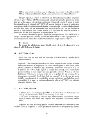 31 Prin urmare, Îmi voi revărsa peste ei indignarea, îi voi nimici cu focul înverşunării
Mele şi voi face ca umbletele lor să cadă asupra capetelor lor, zice Stăpânul Domn.“
În acest capitol 22 simţim că intrăm în sala tribunalului şi se judecă un proces
extrem de grav: Adonai YHWH incriminează cetatea Ierusalimului pentru mai multe
fapte grave. În ceea ce priveşte interesul nostru, reţinem că versetul 8 spune că iudeii
dispreţuiau locaşurile sfinte ale lui YHWH şi Îi spurcau Şabatele. În starea de păcătoşenie
generalizată, până şi preoţii ajunseseră să calce Legea dreptului Legiuitor, să pângărească
lucrurile Sale sfinte, nu mai distingeau între sacru şi profan, nici nu mai învăţau pe
oameni să facă distincţie între ce este necurat şi ce este curat, îşi întorceau ochii de la
Şabatele lui YHWH, şi le pângăreau în mijlocul lor (v. 26).
Nu se ridică martori ai apărări, mijlocitori în rugăciune (v. 30), astfel încât se
rosteşte verdictul: ţara este vinovată. Adonai YHWH urma să-Şi verse urgia peste ei, să-i
nimicească cu focul mâniei Sale şi să le întoarcă faptele asupra capului lor (v. 31).
De reţinut:
În starea de păcătoşenie generalizată, până şi preoţii ajunseseră să-şi
întoarcă ochii de la ziua de Şabat.
III. EZECHIEL, 23:38:
Mi-au făcut chiar mai mult decât atât: în aceeaşi zi ei Mi-au spurcat Lăcaşul şi Mi-au
pângărit Sabatele.
Capitolul 23 din cartea profetului Ezechiel este o alegorie în care Regatul de Nord,
Israelul sau Samaria, şi Regatul de Sud, Iuda, sunt înfăţişate ca două surori curve,
Oholah („Propriul ei tabernacol”) şi Oholibah („Tabernacolul Meu este în ea”). Ele
Îl părăsesc pe YHWH, Soţul legiuit, şi aleargă după amanţi, adică după alianţe
politico-militare cu mari imperii din acea perioadă: Imperiul Asirian şi cel Neo-
Babilonian. Ulterior, în nebunia minţii lor şi în poftele lor de noutate, ele îşi
abandonează „amanţii”. Soţul divin lasă ca „amanţii” să se răzbune pe aceste
infidele, care ajunseseră să comită chiar acte de canibalism, sacrificându-şi copiii
pentru idoli. Şi în acest caz profanarea Locaşului sfânt al lui YHWH este alăturată
pângăririi Şabatelor Sale:
IV. EZECHIEL, 44:23,24:
23
(Preoţii, n.ns.) Vor învăţa pe poporul Meu să deosebească ce este sfânt de ce nu este
sfânt, şi vor arăta deosebirea dintre ce este necurat şi ce este curat.
24
Vor judeca în neînţelegeri şi vor hotărî după rânduielile Mele. De-asemenea, vor păzi
legile şi statutele Mele pentru toate timpurile Mele prestabilite, şi vor sfinţi Şabatele
Mele.
Capitolul 44 scris de acelaşi profet Ezechiel înfăţişează şi o viziune pe care
Ezechiel a avut-o cu privire la slujba preoţească exercitată de preoţii ţadoqiţi: aceştia
89
 